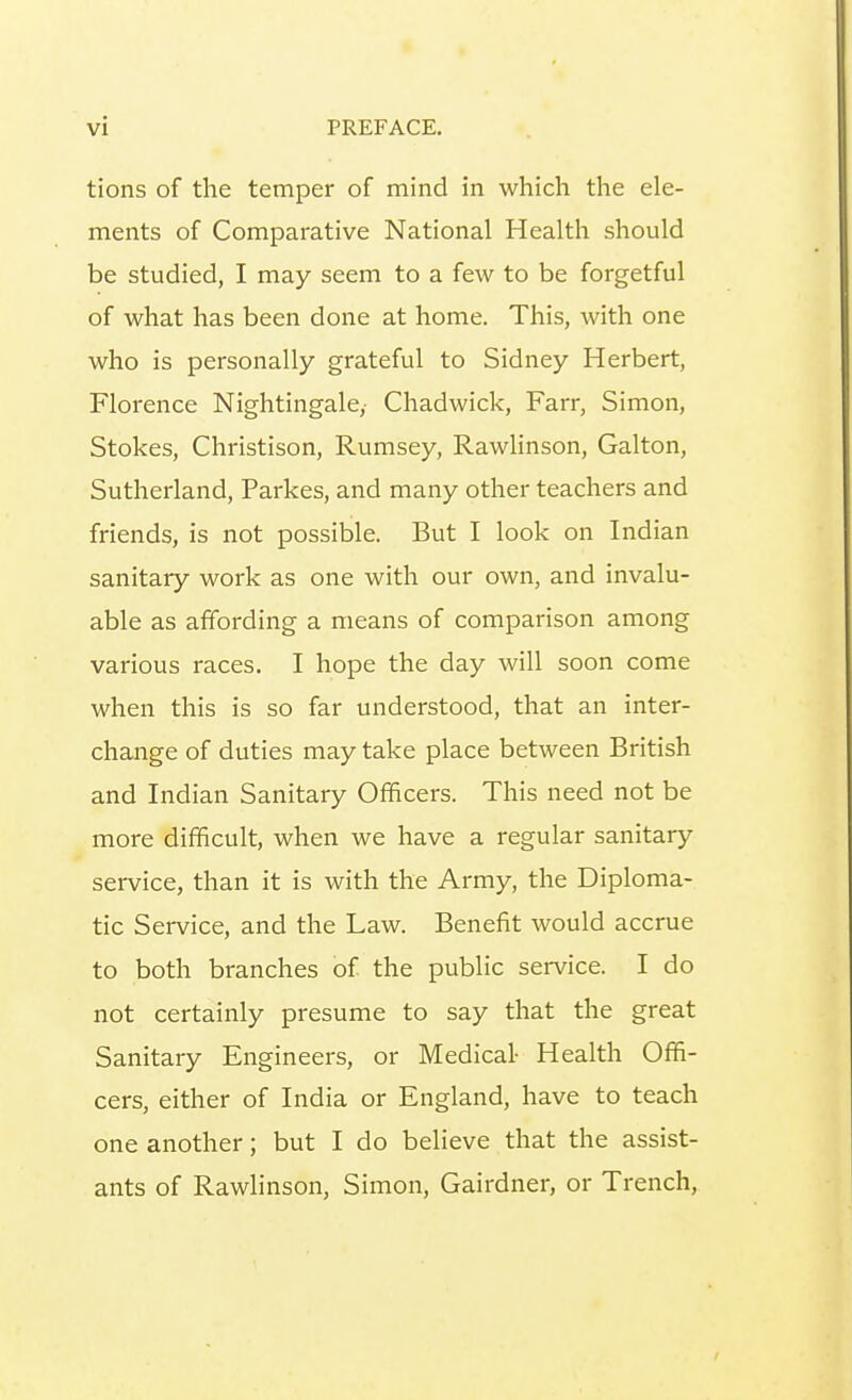 tions of the temper of mind in which the ele- ments of Comparative National Health should be studied, I may seem to a few to be forgetful of what has been done at home. This, with one who is personally grateful to Sidney Herbert, Florence Nightingale,- Chadwick, Farr, Simon, Stokes, Christison, Rumsey, Rawlinson, Galton, Sutherland, Parkes, and many other teachers and friends, is not possible. But I look on Indian sanitary work as one with our own, and invalu- able as affording a means of comparison among various races. I hope the day will soon come when this is so far understood, that an inter- change of duties may take place between British and Indian Sanitary Officers. This need not be more difficult, when we have a regular sanitary service, than it is with the Army, the Diploma- tic Service, and the Law. Benefit would accrue to both branches of the public service. I do not certainly presume to say that the great Sanitary Engineers, or Medical- Health Offi- cers, either of India or England, have to teach one another; but I do believe that the assist- ants of Rawlinson, Simon, Gairdner, or Trench,