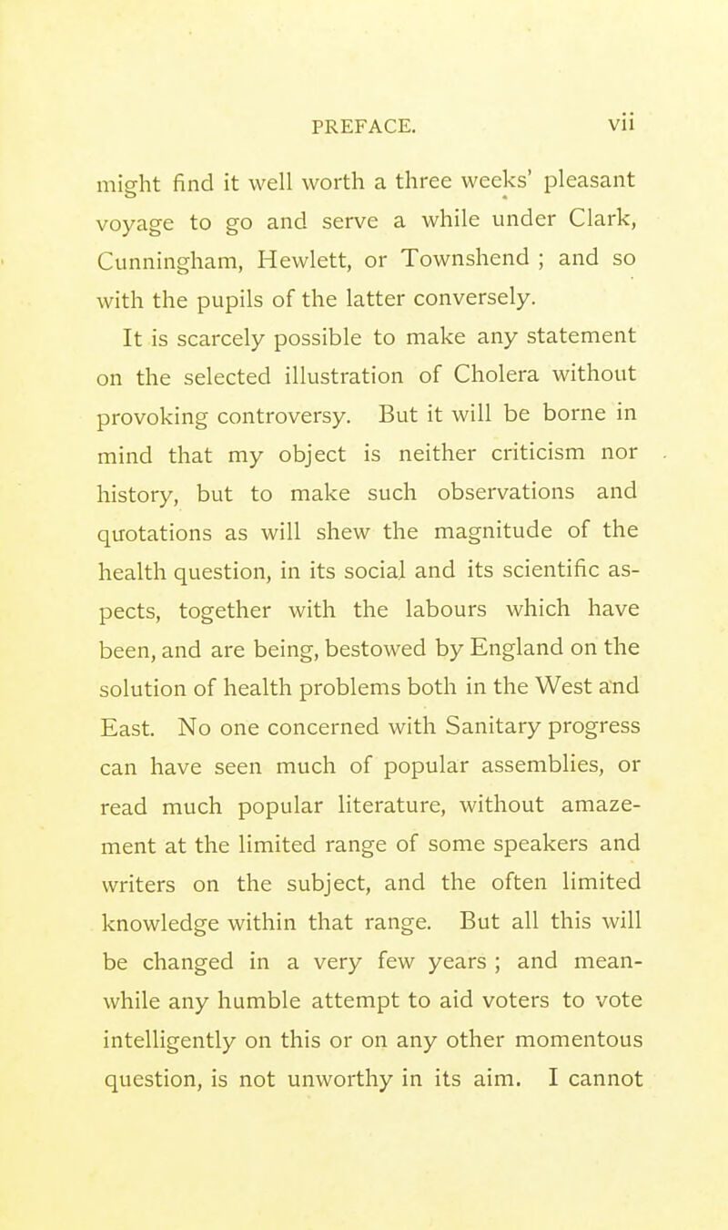 might find it well worth a three weeks' pleasant voyage to go and serve a while under Clark, Cunningham, Hewlett, or Townshend ; and so with the pupils of the latter conversely. It is scarcely possible to make any statement on the selected illustration of Cholera without provoking controversy. But it will be borne in mind that my object is neither criticism nor history, but to make such observations and quotations as will shew the magnitude of the health question, in its social and its scientific as- pects, together with the labours which have been, and are being, bestowed by England on the solution of health problems both in the West and East. No one concerned with Sanitary progress can have seen much of popular assemblies, or read much popular literature, without amaze- ment at the limited range of some speakers and writers on the subject, and the often limited knowledge within that range. But all this will be changed in a very few years ; and mean- while any humble attempt to aid voters to vote intelligently on this or on any other momentous question, is not unworthy in its aim. I cannot