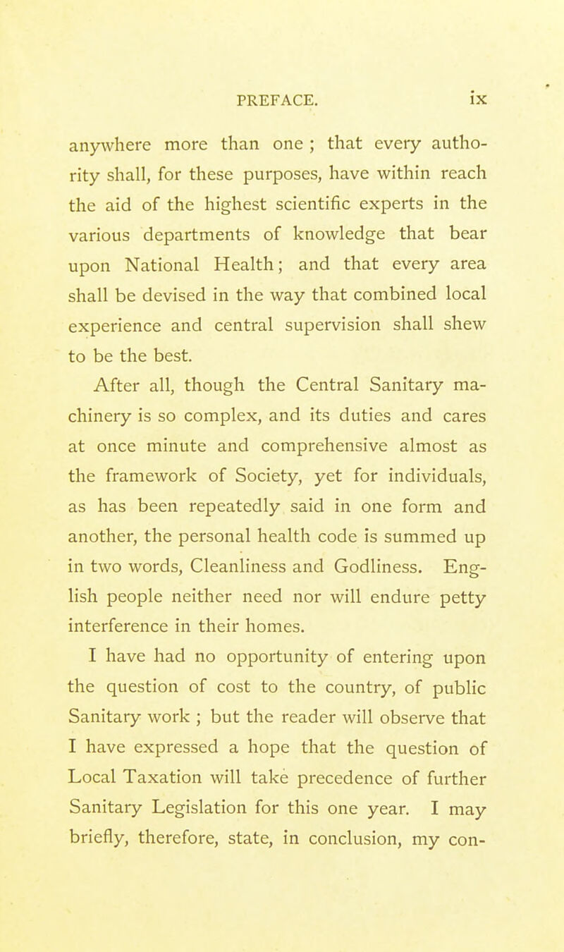 anywhere more than one ; that every autho- rity shall, for these purposes, have within reach the aid of the highest scientific experts in the various departments of knowledge that bear upon National Health; and that every area shall be devised in the way that combined local experience and central supervision shall shew to be the best. After all, though the Central Sanitary ma- chinery is so complex, and its duties and cares at once minute and comprehensive almost as the framework of Society, yet for individuals, as has been repeatedly said in one form and another, the personal health code is summed up in two words, Cleanliness and Godliness. Eng- lish people neither need nor will endure petty interference in their homes. I have had no opportunity of entering upon the question of cost to the country, of public Sanitary work ; but the reader will observe that I have expressed a hope that the question of Local Taxation will take precedence of further Sanitary Legislation for this one year. I may briefly, therefore, state, in conclusion, my con-