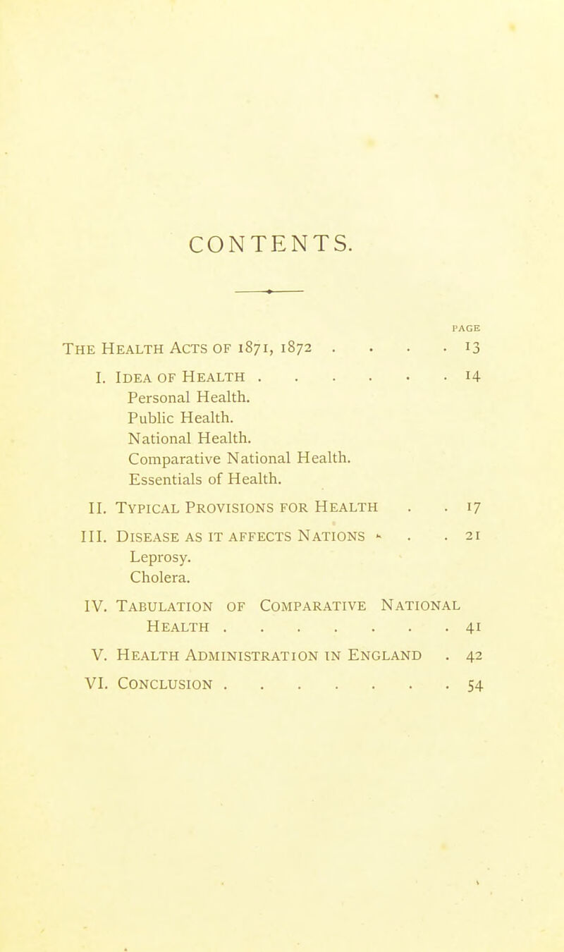 CONTENTS. PAGE The Health Acts of 1871, 1872 .... 13 I. Idea of Health 14 Personal Health. Public Health. National Health. Comparative National Health. Essentials of Health. II. Typical Provisions for Health . .17 III. Disease as it affects Nations - .21 Leprosy. Cholera. IV. Tabulation of Comparative National Health 41 V. Health Administration in England . 42 VI. Conclusion 54