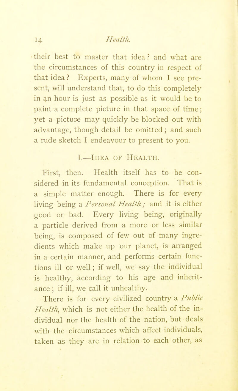 their best to master that idea? and what are the circumstances of this country in respect of that idea ? Experts, many of whom I see pre- sent, will understand that, to do this completely in an hour is just as possible as it would be to paint a complete picture in that space of time; yet a picture may quickly be blocked out with advantage, though detail be omitted; and such a rude sketch I endeavour to present to you. I.—Idea of Health. First, then. Health itself has to be con- sidered in its fundamental conception. That is a simple matter enough. There is for every living being a Personal Health ; and it is either good or bad. Every living being, originally a particle derived from a more or less similar being, is composed of few out of many ingre- dients which make up our planet, is arranged in a certain manner, and performs certain func- tions ill or well; if well, we say the individual is healthy, according to his age and inherit- ance ; if ill, we call it unhealthy. There is for every civilized country a Public Health, which is not either the health of the in- dividual nor the health of the nation, but deals with the circumstances which affect individuals, taken as they are in relation to each other, as