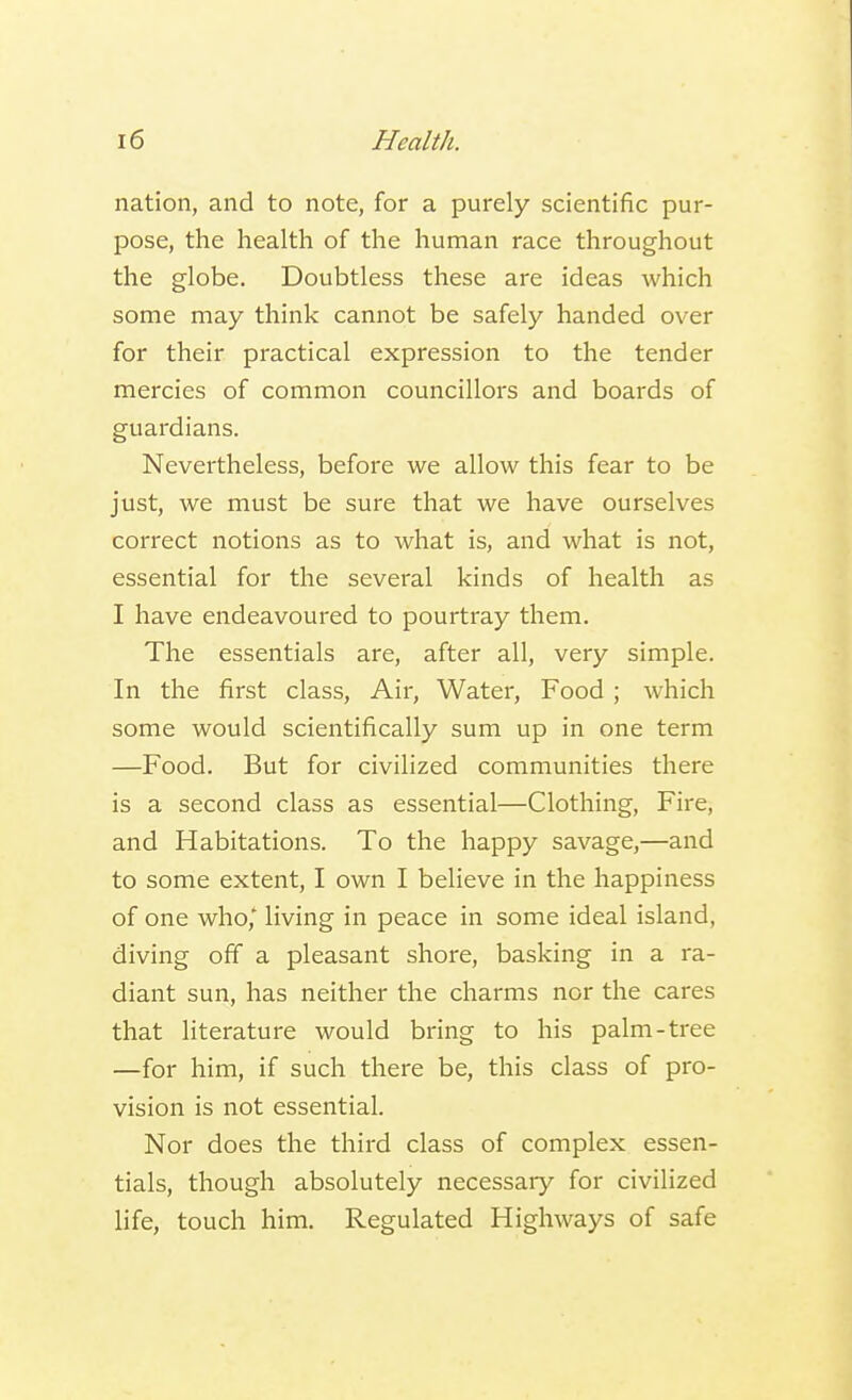 nation, and to note, for a purely scientific pur- pose, the health of the human race throughout the globe. Doubtless these are ideas which some may think cannot be safely handed over for their practical expression to the tender mercies of common councillors and boards of guardians. Nevertheless, before we allow this fear to be just, we must be sure that we have ourselves correct notions as to what is, and what is not, essential for the several kinds of health as I have endeavoured to pourtray them. The essentials are, after all, very simple. In the first class, Air, Water, Food ; which some would scientifically sum up in one term —Food. But for civilized communities there is a second class as essential—Clothing, Fire, and Habitations. To the happy savage,—and to some extent, I own I believe in the happiness of one who* living in peace in some ideal island, diving off a pleasant shore, basking in a ra- diant sun, has neither the charms nor the cares that literature would bring to his palm-tree —for him, if such there be, this class of pro- vision is not essential. Nor does the third class of complex essen- tials, though absolutely necessary for civilized life, touch him. Regulated Highways of safe