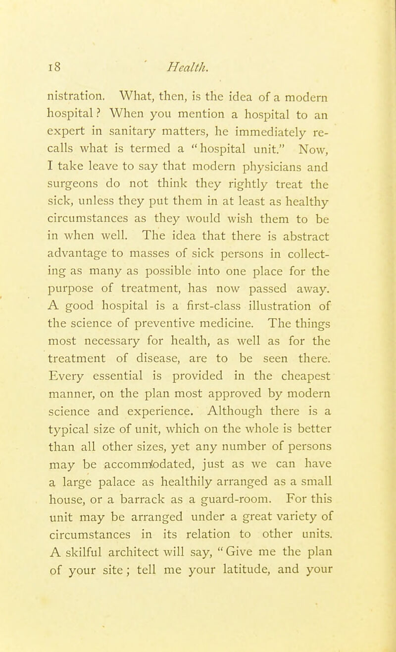 nistration. What, then, is the idea of a modern hospital ? When you mention a hospital to an expert in sanitary matters, he immediately re- calls what is termed a hospital unit. Now, I take leave to say that modern physicians and surgeons do not think they rightly treat the sick, unless they put them in at least as healthy circumstances as they would wish them to be in when well. The idea that there is abstract advantage to masses of sick persons in collect- ing as many as possible into one place for the purpose of treatment, has now passed away. A good hospital is a first-class illustration of the science of preventive medicine. The things most necessary for health, as well as for the treatment of disease, are to be seen there. Every essential is provided in the cheapest manner, on the plan most approved by modern science and experience. Although there is a typical size of unit, which on the whole is better than all other sizes, yet any number of persons may be accommtodated, just as we can have a large palace as healthily arranged as a small house, or a barrack as a guard-room. For this unit may be arranged under a great variety of circumstances in its relation to other units. A skilful architect will say,  Give me the plan of your site; tell me your latitude, and your