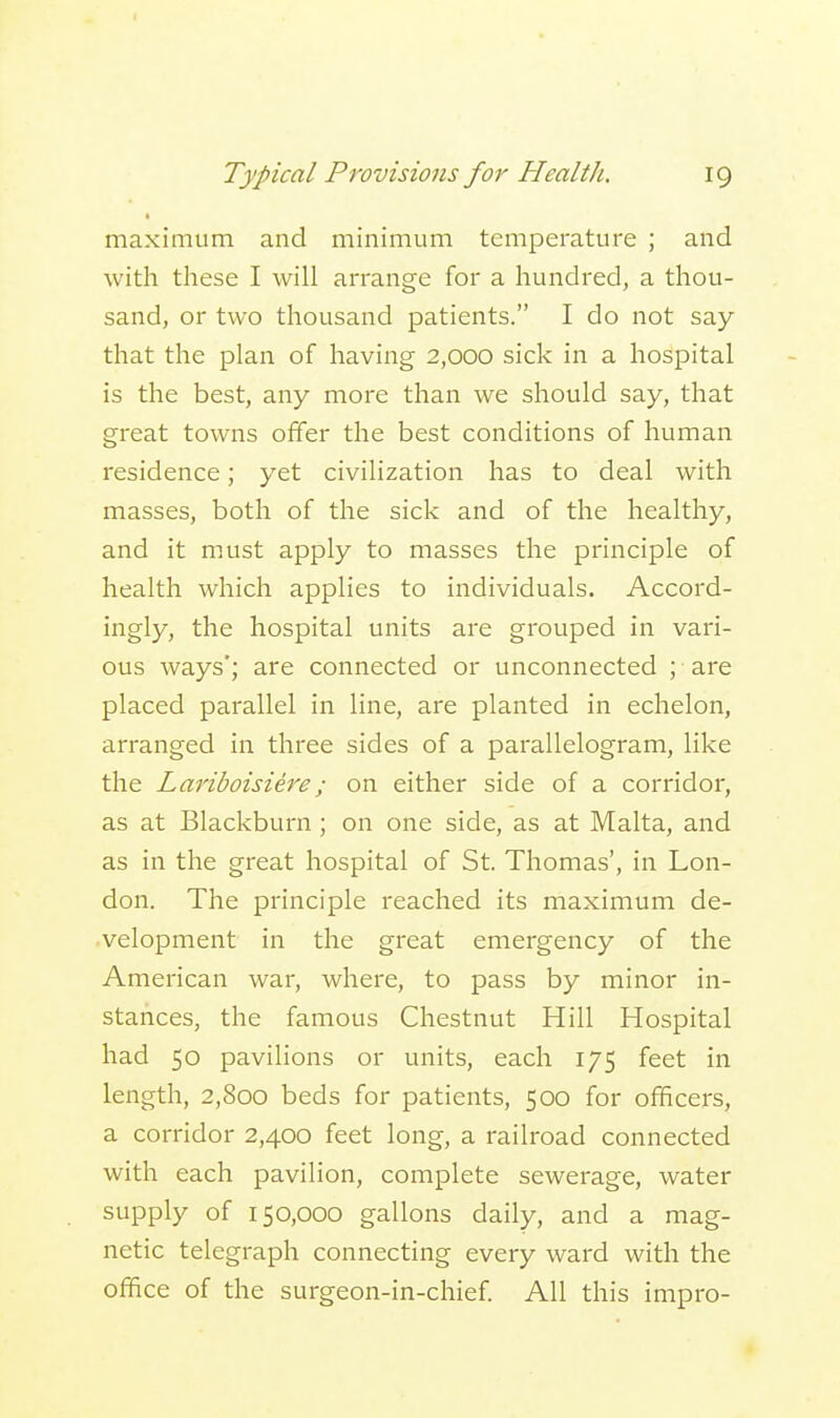 maximum and minimum temperature ; and with these I will arrange for a hundred, a thou- sand, or two thousand patients. I do not say that the plan of having 2,000 sick in a hospital is the best, any more than we should say, that great towns offer the best conditions of human residence; yet civilization has to deal with masses, both of the sick and of the healthy, and it must apply to masses the principle of health which applies to individuals. Accord- ingly, the hospital units are grouped in vari- ous ways'; are connected or unconnected ; ■ are placed parallel in line, are planted in echelon, arranged in three sides of a parallelogram, like the Lariboisiere; on either side of a corridor, as at Blackburn ; on one side, as at Malta, and as in the great hospital of St. Thomas', in Lon- don. The principle reached its maximum de- velopment in the great emergency of the American war, where, to pass by minor in- stances, the famous Chestnut Hill Hospital had 50 pavilions or units, each 175 feet in length, 2,800 beds for patients, 500 for officers, a corridor 2,400 feet long, a railroad connected with each pavilion, complete sewerage, water supply of 150,000 gallons daily, and a mag- netic telegraph connecting every ward with the office of the surgeon-in-chief. All this impro-