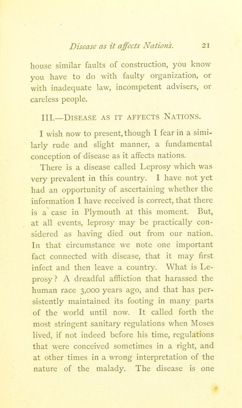 house similar faults of construction, you know you have to do with faulty organization, or with inadequate law, incompetent advisers, or careless people. III.—Disease as it affects Nations. I wish now to present, though I fear in a simi- larly rude and slight manner, a fundamental conception of disease as it affects nations. There is a disease called Leprosy which was very prevalent in this country. I have not yet had an opportunity of ascertaining whether the information I have received is correct, that there is a case in Plymouth at this moment. But, at all events, leprosy may be practically con- sidered as having died out from our nation. In that circumstance we note one important fact connected with disease, that it may first infect and then leave a country. What is Le- prosy ? A dreadful affliction that harassed the human race 3,000 years ago, and that has per- sistently maintained its footing in many parts of the world until now. It called forth the most stringent sanitary regulations when Moses lived, if not indeed before his time, regulations that were conceived sometimes in a right, and at other times in a wrong interpretation of the nature of the malady. The disease is one