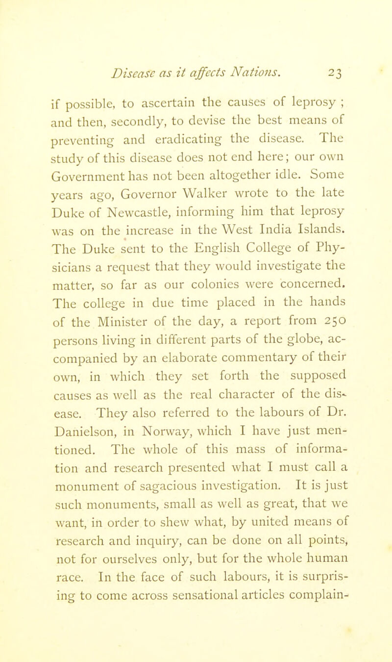 if possible, to ascertain the causes of leprosy ; and then, secondly, to devise the best means of preventing and eradicating the disease. The study of this disease does not end here; our own Government has not been altogether idle. Some years ago, Governor Walker wrote to the late Duke of Newcastle, informing him that leprosy was on the increase in the West India Islands. The Duke sent to the English College of Phy- sicians a request that they would investigate the matter, so far as our colonies were concerned. The college in due time placed in the hands of the Minister of the day, a report from 250 persons living in different parts of the globe, ac- companied by an elaborate commentary of their own, in which they set forth the supposed causes as well as the real character of the dis- ease. They also referred to the labours of Dr. Danielson, in Norway, which I have just men- tioned. The whole of this mass of informa- tion and research presented what I must call a monument of sagacious investigation. It is just such monuments, small as well as great, that we want, in order to shew what, by united means of research and inquiry, can be done on all points, not for ourselves only, but for the whole human race. In the face of such labours, it is surpris- ing to come across sensational articles complain-