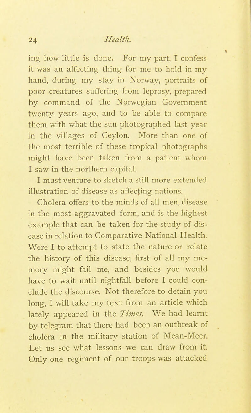 ing how little is done. For my part, I confess it was an affecting thing for me to hold in my hand, during my stay in Norway, portraits of poor creatures suffering from leprosy, prepared by command of the Norwegian Government twenty years ago, and to be able to compare them with what the sun photographed last year in the villages of Ceylon. More than one of the most terrible of these tropical photographs might have been taken from a patient whom I saw in the northern capital. I must venture to sketch a still more extended illustration of disease as affecting nations. Cholera offers to the minds of all men, disease in the most aggravated form, and is the highest example that can be taken for the study of dis- ease in relation to Comparative National Health. Were I to attempt to state the nature or relate the history of this disease, first of all my me- mory might fail me, and besides you would have to wait until nightfall before I could con- clude the discourse. Not therefore to detain you long, I will take my text from an article which lately appeared in the Times. We had learnt by telegram that there had been an outbreak of cholera in the military station of Mean-Meer. Let us see what lessons we can draw from it. Only one regiment of our troops was attacked