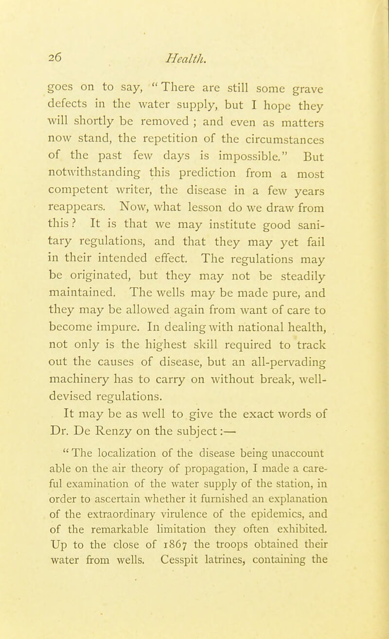 goes on to say, There are still some grave defects in the water supply, but I hope they will shortly be removed ; and even as matters now stand, the repetition of the circumstances of the past few days is impossible. But notwithstanding this prediction from a most competent writer, the disease in a few years reappears. Now, what lesson do we draw from this ? It is that we may institute good sani- tary regulations, and that they may yet fail in their intended effect. The regulations may be originated, but they may not be steadily maintained. The wells may be made pure, and they may be allowed again from want of care to become impure. In dealing with national health, not only is the highest skill required to track out the causes of disease, but an all-pervading machinery has to carry on without break, well- devised regulations. It may be as well to give the exact words of Dr. De Renzy on the subject:—  The localization of the disease being unaccount able on the air theory of propagation, I made a care- ful examination of the water supply of the station, in order to ascertain whether it furnished an explanation of the extraordinary virulence of the epidemics, and of the remarkable limitation they often exhibited. Up to the close of 1867 the troops obtained their water from wells. Cesspit latrines, containing the