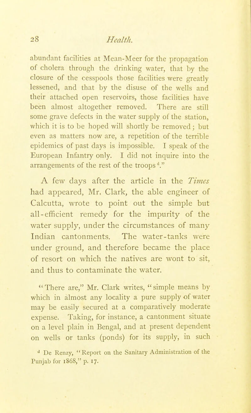 abundant facilities at Mean-Meer for the propagation of cholera through the drinking water, that by the closure of the cesspools those facilities were greatly lessened, and that by the disuse of the wells and their attached open reservoirs, those facilities have been almost altogether removed. There are still some grave defects in the water supply of the station, which it is to be hoped will shortly be removed; but even as matters now are, a repetition of the terrible epidemics of past days is impossible. I speak of the European Infantry only. I did not inquire into the arrangements of the rest of the troopsd. A few days after the article in the Times had appeared, Mr. Clark, the able engineer of Calcutta, wrote to point out the simple but all-efficient remedy for the impurity of the water supply, under the circumstances of many Indian cantonments. The water-tanks were under ground, and therefore became the place of resort on which the natives are wont to sit, and thus to contaminate the water.  There are, Mr. Clark writes,  simple means by which in almost any locality a pure supply of water may be easily secured at a comparatively moderate expense. Taking, for instance, a cantonment situate on a level plain in Bengal, and at present dependent on wells or tanks (ponds) for its supply, in such d De Renzy, Report on the Sanitary Administration of the Punjab for i§68, p. 17.