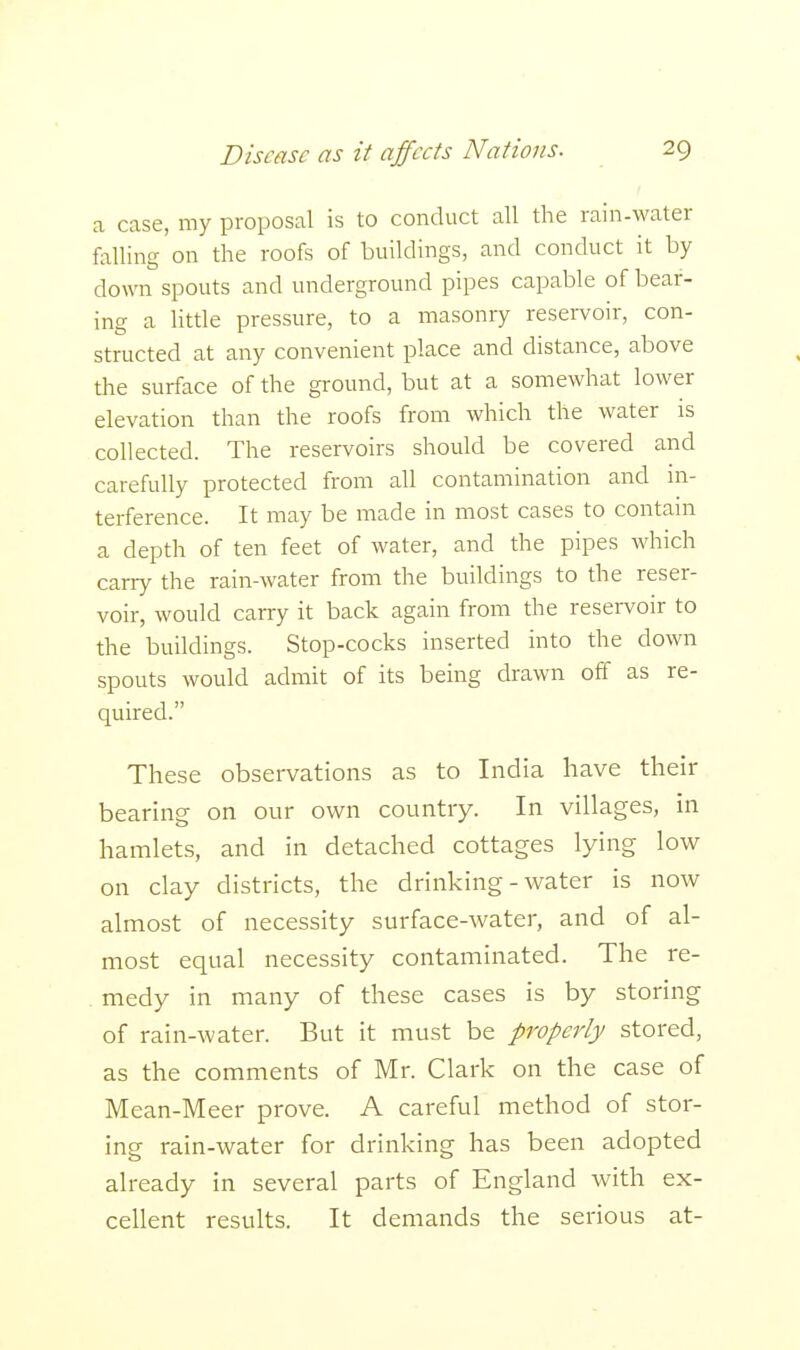 a case, my proposal is to conduct all the rain-water falling on the roofs of buildings, and conduct it by down spouts and underground pipes capable of bear- ing a little pressure, to a masonry reservoir, con- structed at any convenient place and distance, above the surface of the ground, but at a somewhat lower elevation than the roofs from which the water is collected. The reservoirs should be covered and carefully protected from all contamination and in- terference. It may be made in most cases to contain a depth of ten feet of water, and the pipes which carry the rain-water from the buildings to the reser- voir, would carry it back again from the reservoir to the buildings. Stop-cocks inserted into the down spouts would admit of its being drawn off as re- quired. These observations as to India have their bearing on our own country. In villages, in hamlets, and in detached cottages lying low on clay districts, the drinking-water is now almost of necessity surface-water, and of al- most equal necessity contaminated. The re- medy in many of these cases is by storing of rain-water. But it must be properly stored, as the comments of Mr. Clark on the case of Mean-Meer prove. A careful method of stor- ing rain-water for drinking has been adopted already in several parts of England with ex- cellent results. It demands the serious at-