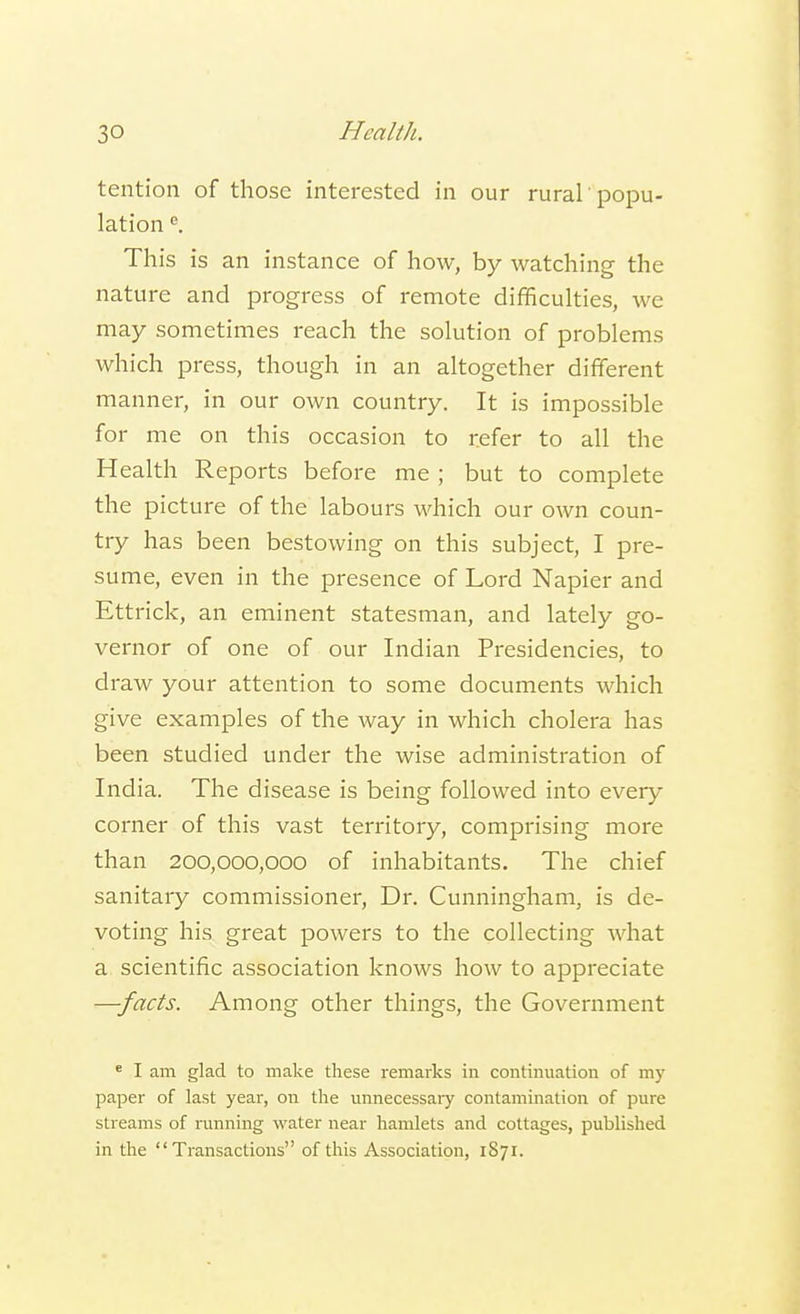tention of those interested in our rural 'popu- lation e. This is an instance of how, by watching the nature and progress of remote difficulties, we may sometimes reach the solution of problems which press, though in an altogether different manner, in our own country. It is impossible for me on this occasion to refer to all the Health Reports before me ; but to complete the picture of the labours which our own coun- try has been bestowing on this subject, I pre- sume, even in the presence of Lord Napier and Ettrick, an eminent statesman, and lately go- vernor of one of our Indian Presidencies, to draw your attention to some documents which give examples of the way in which cholera has been studied under the wise administration of India. The disease is being followed into every corner of this vast territory, comprising more than 200,000,000 of inhabitants. The chief sanitary commissioner, Dr. Cunningham, is de- voting his great powers to the collecting what a scientific association knows how to appreciate —facts. Among other things, the Government e I am glad to make these remarks in continuation of my paper of last year, on the unnecessary contamination of pure streams of running water near hamlets and cottages, published in the Transactions of this Association, 1871.