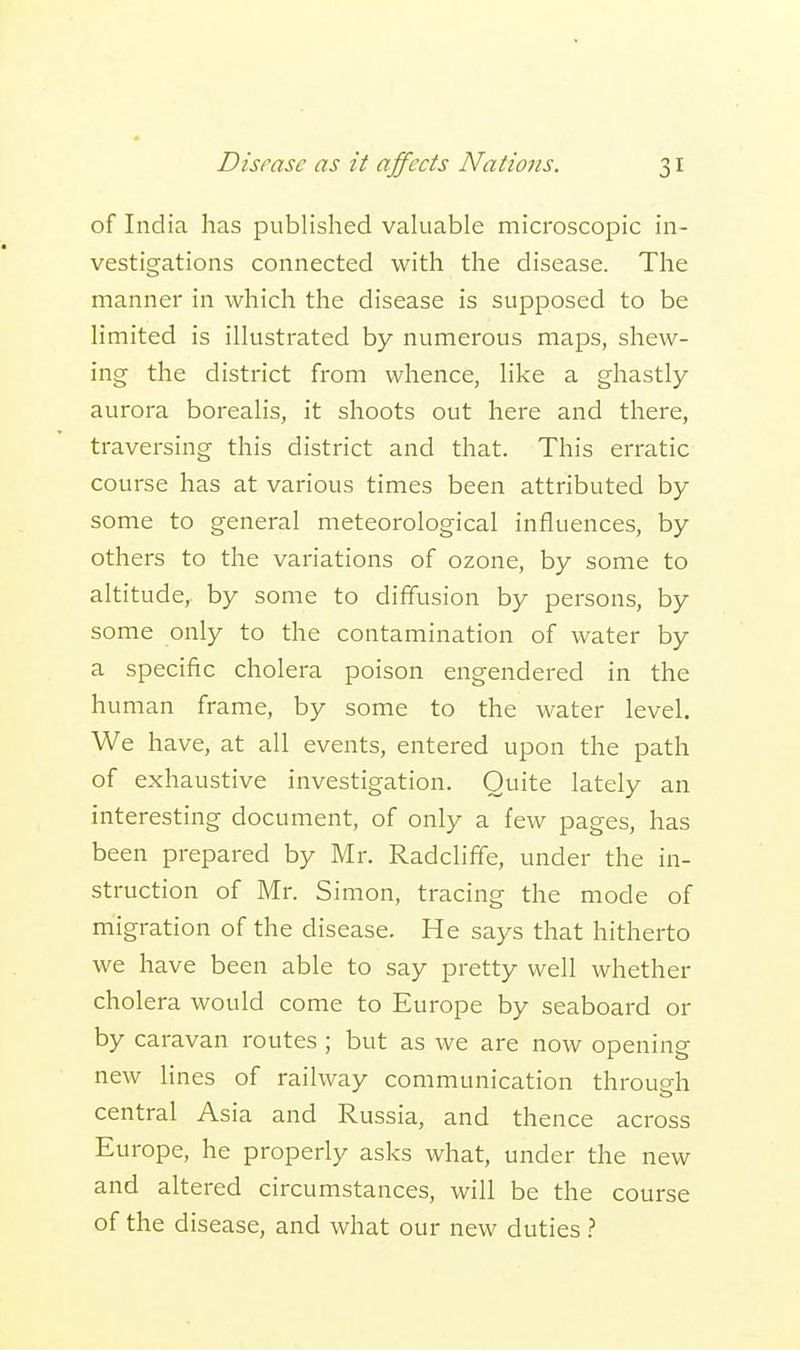 of India has published valuable microscopic in- vestigations connected with the disease. The manner in which the disease is supposed to be limited is illustrated by numerous maps, shew- ing the district from whence, like a ghastly aurora borealis, it shoots out here and there, traversing this district and that. This erratic course has at various times been attributed by some to general meteorological influences, by others to the variations of ozone, by some to altitude, by some to diffusion by persons, by some only to the contamination of water by a specific cholera poison engendered in the human frame, by some to the water level. We have, at all events, entered upon the path of exhaustive investigation. Quite lately an interesting document, of only a few pages, has been prepared by Mr. Radcliffe, under the in- struction of Mr. Simon, tracing the mode of migration of the disease. He says that hitherto we have been able to say pretty well whether cholera would come to Europe by seaboard or by caravan routes; but as we are now opening new lines of railway communication through central Asia and Russia, and thence across Europe, he properly asks what, under the new and altered circumstances, will be the course of the disease, and what our new duties ?