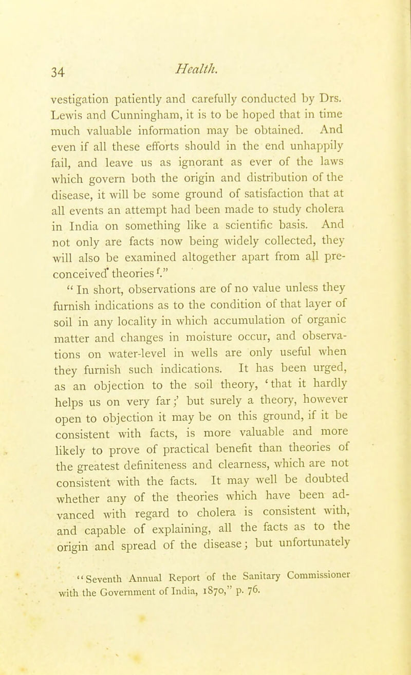 vestigation patiently and carefully conducted by Drs. Lewis and Cunningham, it is to be hoped that in time much valuable information may be obtained. And even if all these efforts should in the end unhappily fail, and leave us as ignorant as ever of the laws which govern both the origin and distribution of the disease, it will be some ground of satisfaction that at all events an attempt had been made to study cholera in India on something like a scientific basis. And not only are facts now being widely collected, they will also be examined altogether apart from all pre- conceived theoriesf.  In short, observations are of no value unless they furnish indications as to the condition of that layer of soil in any locality in which accumulation of organic matter and changes in moisture occur, and observa- tions on water-level in wells are only useful when they furnish such indications. It has been urged, as an objection to the soil theory, 'that it hardly helps us on very far;' but surely a theory, however open to objection it may be on this ground, if it be consistent with facts, is more valuable and more likely to prove of practical benefit than theories of the greatest definiteness and clearness, which are not consistent with the facts. It may well be doubted whether any of the theories which have been ad- vanced with regard to cholera is consistent with, and capable of explaining, all the facts as to the origin and spread of the disease; but unfortunately Seventh Annual Report of the Sanitary Commissioner with the Government of India, 1S70, p. 76.