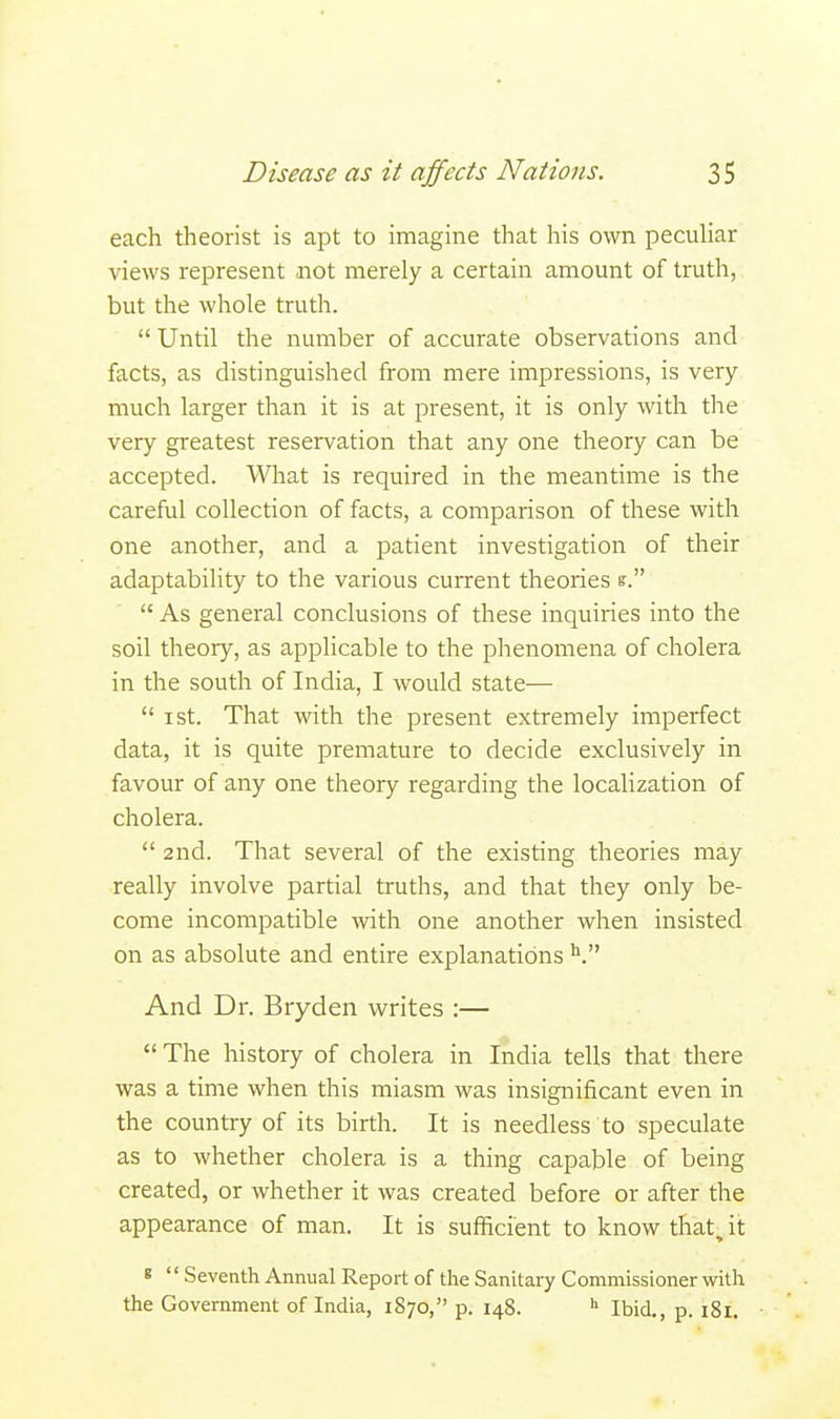 each theorist is apt to imagine that his own peculiar views represent .not merely a certain amount of truth, but the whole truth.  Until the number of accurate observations and facts, as distinguished from mere impressions, is very- much larger than it is at present, it is only with the very greatest reservation that any one theory can be accepted. What is required in the meantime is the careful collection of facts, a comparison of these with one another, and a patient investigation of their adaptability to the various current theories e.  As general conclusions of these inquiries into the soil theory, as applicable to the phenomena of cholera in the south of India, I would state—  i st. That with the present extremely imperfect data, it is quite premature to decide exclusively in favour of any one theory regarding the localization of cholera.  2nd. That several of the existing theories may really involve partial truths, and that they only be- come incompatible with one another when insisted on as absolute and entire explanations V And Dr. Bryden writes :— The history of cholera in India tells that there was a time when this miasm was insignificant even in the country of its birth. It is needless to speculate as to whether cholera is a thing capable of being created, or whether it was created before or after the appearance of man. It is sufficient to know that, it « '' Seventh Annual Report of the Sanitary Commissioner with the Government of India, 1870, p. 148. h Ibid., p. 181.