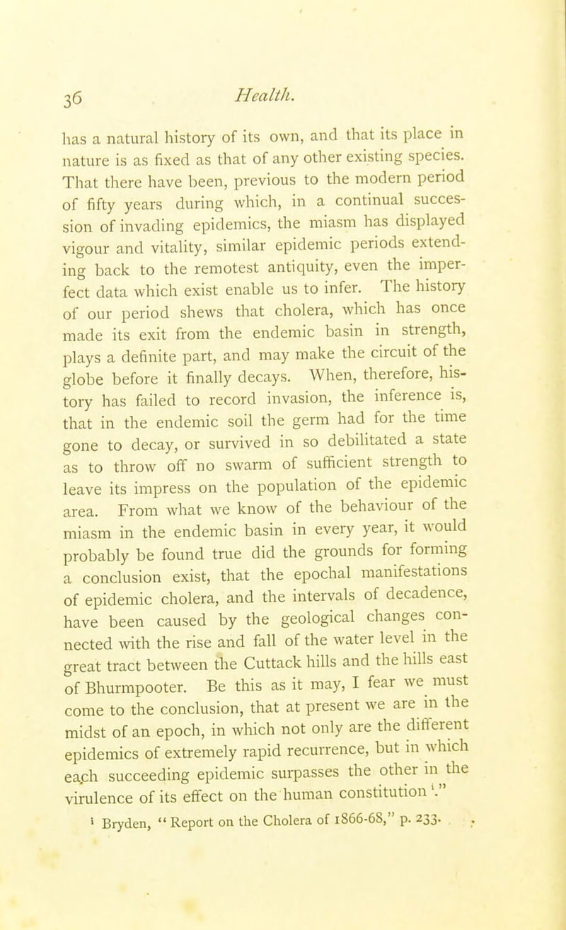 has a natural history of its own, and that its place in nature is as fixed as that of any other existing species. That there have been, previous to the modern period of fifty years during which, in a continual succes- sion of invading epidemics, the miasm has displayed vigour and vitality, similar epidemic periods extend- ing back to the remotest antiquity, even the imper- fect data which exist enable us to infer. The history of our period shews that cholera, which has once made its exit from the endemic basin in strength, plays a definite part, and may make the circuit of the globe before it finally decays. When, therefore, his- tory has failed to record invasion, the inference is, that in the endemic soil the germ had for the time gone to decay, or survived in so debilitated a state as to throw off no swarm of sufficient strength to leave its impress on the population of the epidemic area. From what we know of the behaviour of the miasm in the endemic basin in every year, it would probably be found true did the grounds for forming a conclusion exist, that the epochal manifestations of epidemic cholera, and the intervals of decadence, have been caused by the geological changes con- nected with the rise and fall of the water level in the great tract between the Cuttack hills and the hills east of Bhurmpooter. Be this as it may, I fear we must come to the conclusion, that at present we are in the midst of an epoch, in which not only are the different epidemics of extremely rapid recurrence, but in which ea.ch succeeding epidemic surpasses the other in the virulence of its effect on the human constitution1.