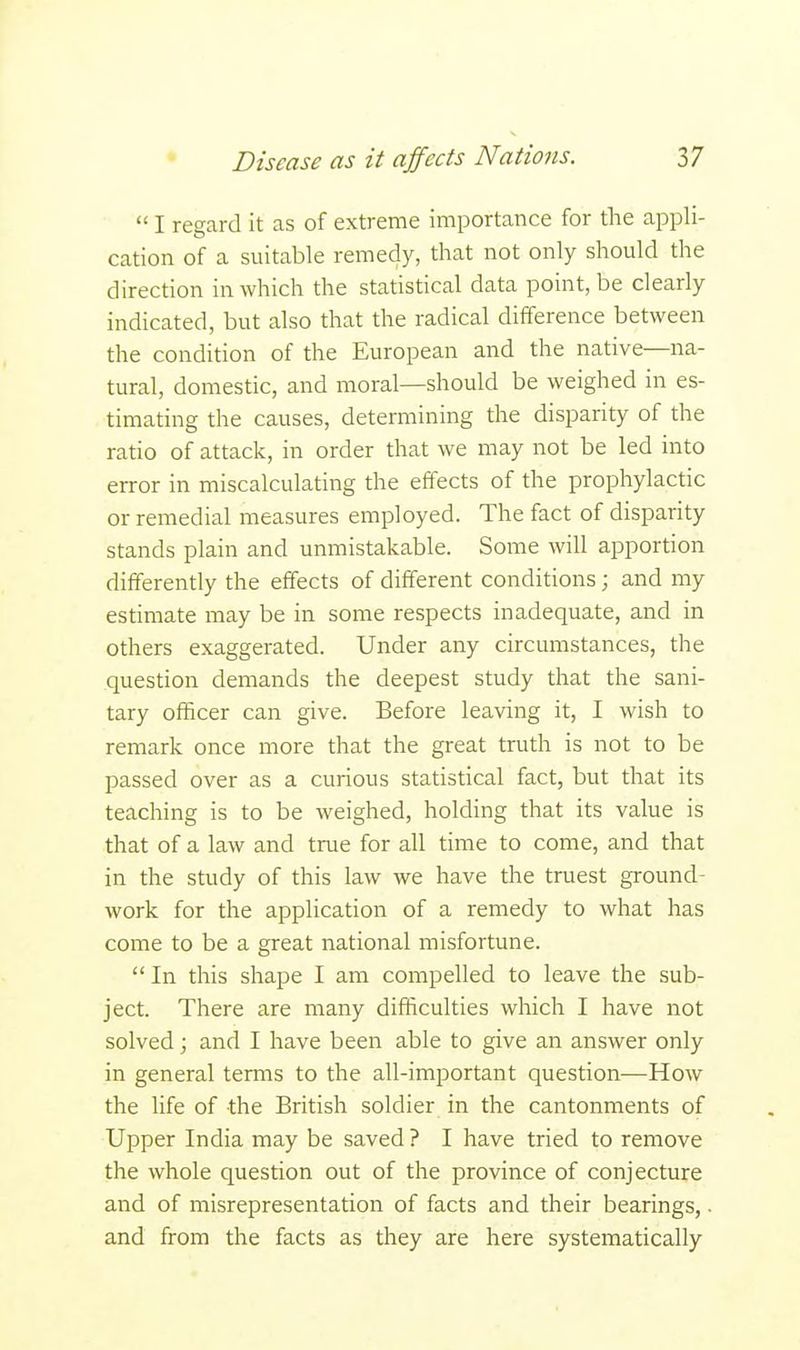  I regard it as of extreme importance for the appli- cation of a suitable remedy, that not only should the direction in which the statistical data point, be clearly indicated, but also that the radical difference between the condition of the European and the native—na- tural, domestic, and moral—should be weighed in es- timating the causes, determining the disparity of the ratio of attack, in order that we may not be led into error in miscalculating the effects of the prophylactic or remedial measures employed. The fact of disparity stands plain and unmistakable. Some will apportion differently the effects of different conditions; and my estimate may be in some respects inadequate, and in others exaggerated. Under any circumstances, the question demands the deepest study that the sani- tary officer can give. Before leaving it, I wish to remark once more that the great truth is not to be passed over as a curious statistical fact, but that its teaching is to be weighed, holding that its value is that of a law and true for all time to come, and that in the study of this law we have the truest ground- work for the application of a remedy to what has come to be a great national misfortune.  In this shape I am compelled to leave the sub- ject. There are many difficulties which I have not solved; and I have been able to give an answer only in general terms to the all-important question—How the life of the British soldier in the cantonments of Upper India may be saved ? I have tried to remove the whole question out of the province of conjecture and of misrepresentation of facts and their bearings,. and from the facts as they are here systematically