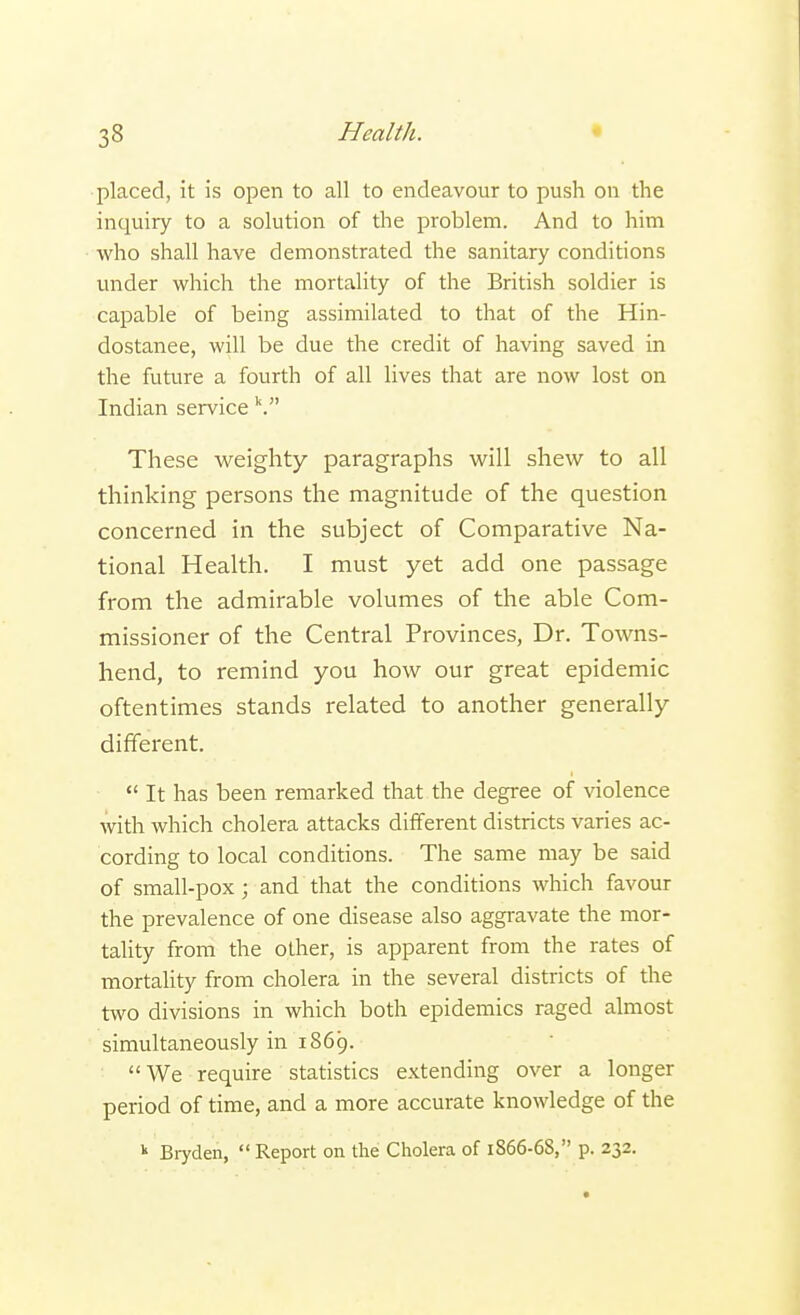 placed, it is open to all to endeavour to push on the inquiry to a solution of the problem. And to him who shall have demonstrated the sanitary conditions under which the mortality of the British soldier is capable of being assimilated to that of the Hin- dostanee, will be due the credit of having saved in the future a fourth of all lives that are now lost on Indian service V These weighty paragraphs will shew to all thinking persons the magnitude of the question concerned in the subject of Comparative Na- tional Health. I must yet add one passage from the admirable volumes of the able Com- missioner of the Central Provinces, Dr. Towns- hend, to remind you how our great epidemic oftentimes stands related to another generally different.  It has been remarked that the degree of violence with which cholera attacks different districts varies ac- cording to local conditions. The same may be said of small-pox ; and that the conditions which favour the prevalence of one disease also aggravate the mor- tality from the other, is apparent from the rates of mortality from cholera in the several districts of the two divisions in which both epidemics raged almost simultaneously in 1869. We require statistics extending over a longer period of time, and a more accurate knowledge of the