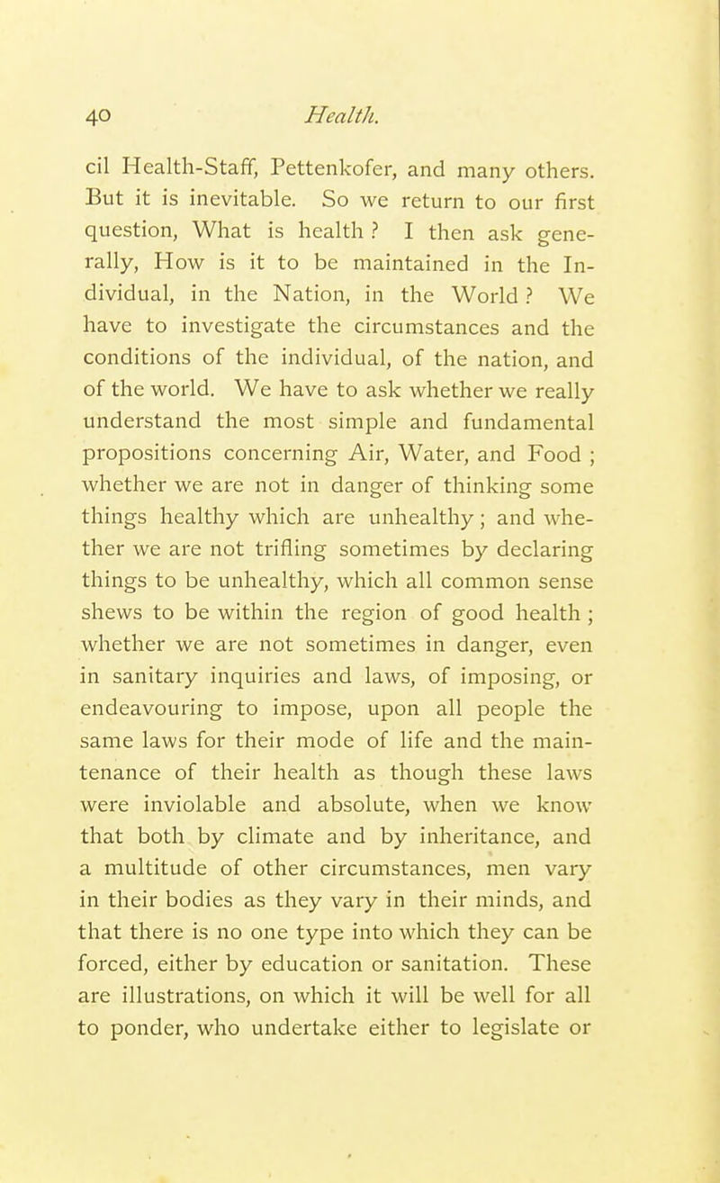cil Health-Staff, Pettenkofer, and many others. But it is inevitable. So we return to our first question, What is health ? I then ask gene- rally, How is it to be maintained in the In- dividual, in the Nation, in the World ? We have to investigate the circumstances and the conditions of the individual, of the nation, and of the world. We have to ask whether we really understand the most simple and fundamental propositions concerning Air, Water, and Food ; whether we are not in danger of thinking some things healthy which are unhealthy; and whe- ther we are not trifling sometimes by declaring things to be unhealthy, which all common sense shews to be within the region of good health ; whether we are not sometimes in danger, even in sanitary inquiries and laws, of imposing, or endeavouring to impose, upon all people the same laws for their mode of life and the main- tenance of their health as though these laws were inviolable and absolute, when we know that both by climate and by inheritance, and a multitude of other circumstances, men vary in their bodies as they vary in their minds, and that there is no one type into which they can be forced, either by education or sanitation. These are illustrations, on which it will be well for all to ponder, who undertake either to legislate or