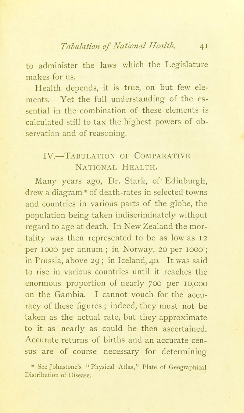 to administer the laws which the Legislature makes for us. Health depends, it is true, on but few ele- ments. Yet the full understanding of the es- sential in the combination of these elements is calculated still to tax the highest powers of ob- servation and of reasoning. IV.—Tabulation of Comparative National Health. Many years ago, Dr. Stark, of' Edinburgh, drew a diagram1 of death-rates in selected towns and countries in various parts of the globe, the population being taken indiscriminately without regard to age at death. In New Zealand the mor- tality was then represented to be as low as 12 per 1000 per annum ; in Norway, 20 per 1000 ; in Prussia, above 29 ; in Iceland, 40. It was said to rise in various countries until it reaches the enormous proportion of nearly 700 per 10,000 on the Gambia. I cannot vouch for the accu- racy of these figures ; indeed, they must not be taken as the actual rate, but they approximate to it as nearly as could be then ascertained. Accurate returns of births and an accurate cen- sus are of course necessary for determining m See Johnstone's Physical Atlas, Plate of Geographical Distribution of Disease.