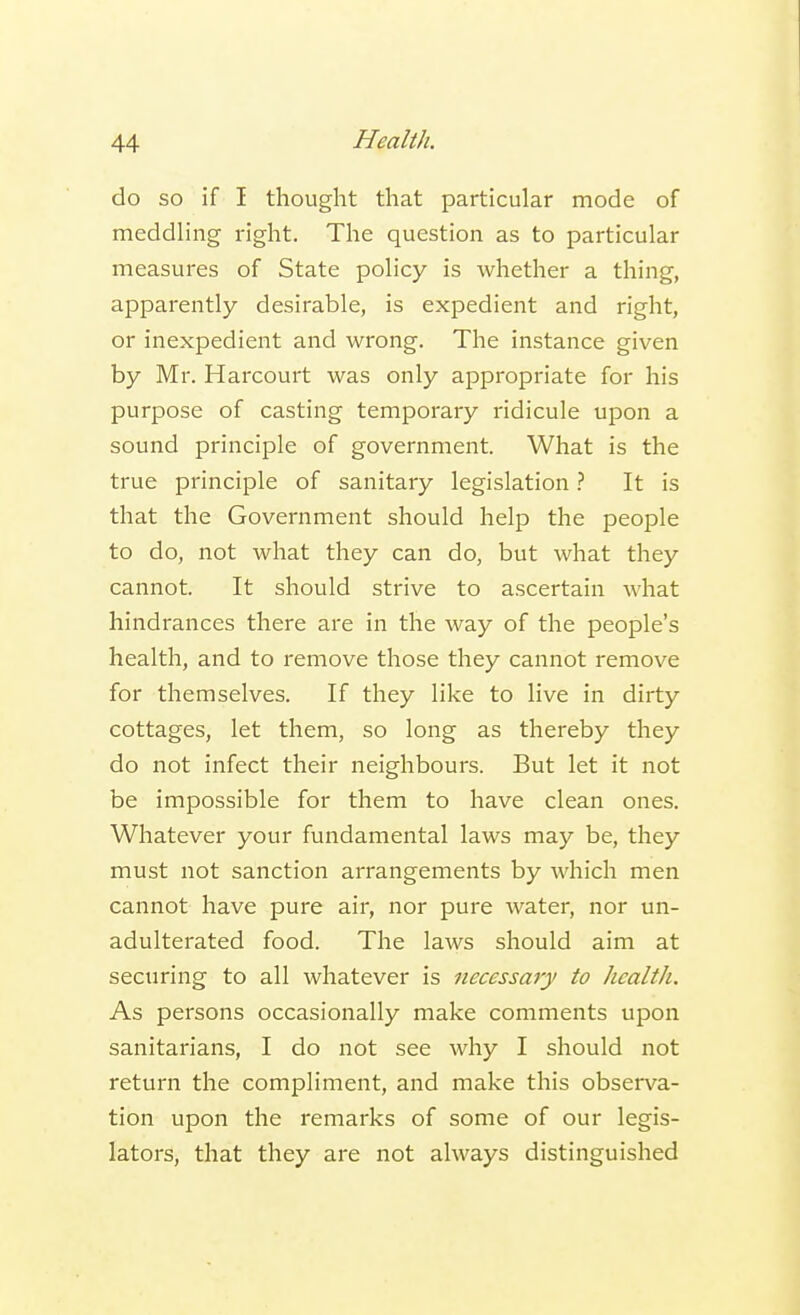 do so if I thought that particular mode of meddling right. The question as to particular measures of State policy is whether a thing, apparently desirable, is expedient and right, or inexpedient and wrong. The instance given by Mr. Harcourt was only appropriate for his purpose of casting temporary ridicule upon a sound principle of government. What is the true principle of sanitary legislation ? It is that the Government should help the people to do, not what they can do, but what they cannot. It should strive to ascertain what hindrances there are in the way of the people's health, and to remove those they cannot remove for themselves. If they like to live in dirty cottages, let them, so long as thereby they do not infect their neighbours. But let it not be impossible for them to have clean ones. Whatever your fundamental laws may be, they must not sanction arrangements by which men cannot have pure air, nor pure water, nor un- adulterated food. The laws should aim at securing to all whatever is necessary to health. As persons occasionally make comments upon sanitarians, I do not see why I should not return the compliment, and make this observa- tion upon the remarks of some of our legis- lators, that they are not always distinguished