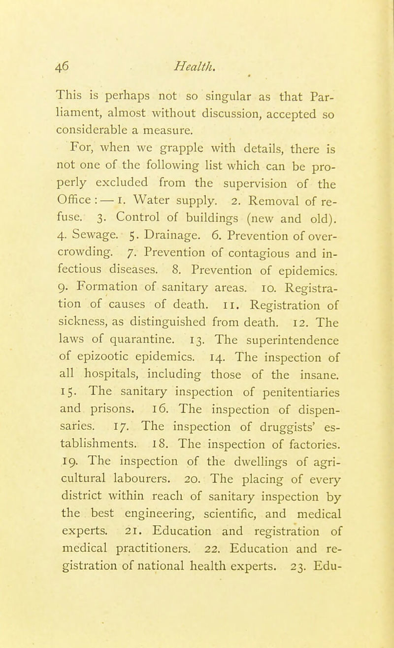 This is perhaps not so singular as that Par- liament, almost without discussion, accepted so considerable a measure. For, when we grapple with details, there is not one of the following list which can be pro- perly excluded from the supervision of the Office: — i. Water supply. 2. Removal of re- fuse. 3. Control of buildings (new and old). 4. Sewage. 5. Drainage. 6. Prevention of over- crowding. 7. Prevention of contagious and in- fectious diseases. 8. Prevention of epidemics. 9. Formation of sanitary areas. 10. Registra- tion of causes of death. 11. Registration of sickness, as distinguished from death. 12. The laws of quarantine. 13. The superintendence of epizootic epidemics. 14. The inspection of all hospitals, including those of the insane. 15. The sanitary inspection of penitentiaries and prisons. 16. The inspection of dispen- saries. 17. The inspection of druggists' es- tablishments. 18. The inspection of factories. 19. The inspection of the dwellings of agri- cultural labourers. 20. The placing of every district within reach of sanitary inspection by the best engineering, scientific, and medical experts. 21. Education and registration of medical practitioners. 22. Education and re- gistration of national health experts. 23. Edu-