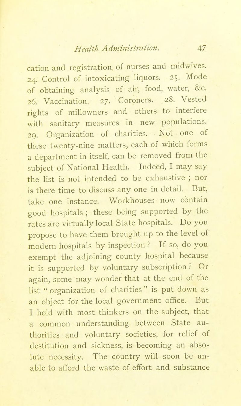 cation and registration of nurses and midwives. 24. Control of intoxicating liquors. 25. Mode of obtaining analysis of air, food, water, &c. 26. Vaccination. 27. Coroners. 28. Vested rights of millowners and others to interfere with sanitary measures in new populations. 29. Organization of charities. Not one of these twenty-nine matters, each of which forms a department in itself, can be removed from the subject of National Health. Indeed, I may say the list is not intended to be exhaustive ; nor is there time to discuss any one in detail. But, take one instance. Workhouses now contain good hospitals ; these being supported by the rates are virtually local State hospitals. Do you propose to have them brought up to the level of modern hospitals by inspection ? If so, do you exempt the adjoining county hospital because it is supported by voluntary subscription ? Or again, some may wonder that at the end of the list  organization of charities  is put down as an object for the local government office. But I hold with most thinkers on the subject, that a common understanding between State au- thorities and voluntary societies, for relief of destitution and sickness, is becoming an abso- lute necessity. The country will soon be un- able to afford the waste of effort and substance