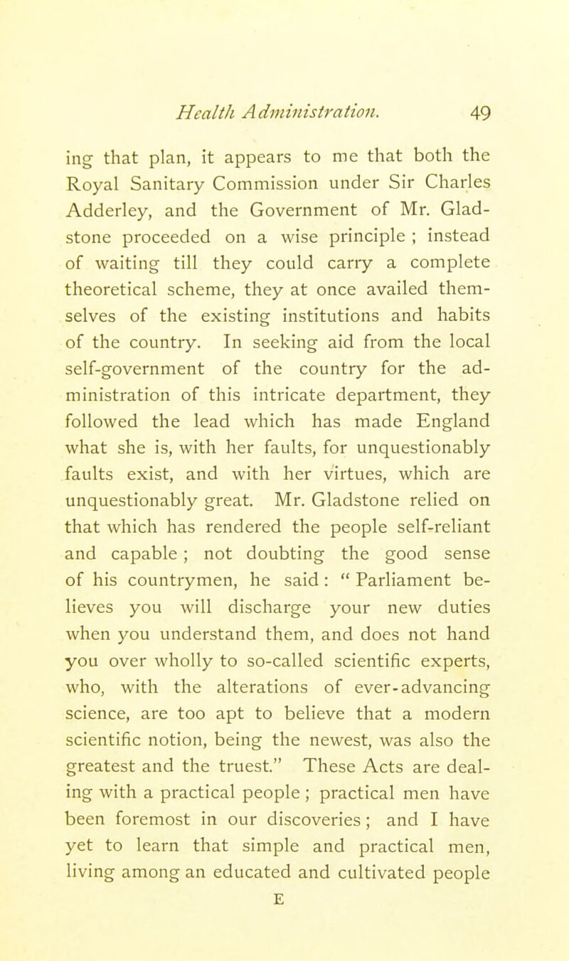 ing that plan, it appears to me that both the Royal Sanitary Commission under Sir Charles Adderley, and the Government of Mr. Glad- stone proceeded on a wise principle ; instead of waiting till they could carry a complete theoretical scheme, they at once availed them- selves of the existing institutions and habits of the country. In seeking aid from the local self-government of the country for the ad- ministration of this intricate department, they followed the lead which has made England what she is, with her faults, for unquestionably faults exist, and with her virtues, which are unquestionably great. Mr. Gladstone relied on that which has rendered the people self-reliant and capable; not doubting the good sense of his countrymen, he said:  Parliament be- lieves you will discharge your new duties when you understand them, and does not hand you over wholly to so-called scientific experts, who, with the alterations of ever-advancing science, are too apt to believe that a modern scientific notion, being the newest, was also the greatest and the truest. These Acts are deal- ing with a practical people ; practical men have been foremost in our discoveries; and I have yet to learn that simple and practical men, living among an educated and cultivated people E