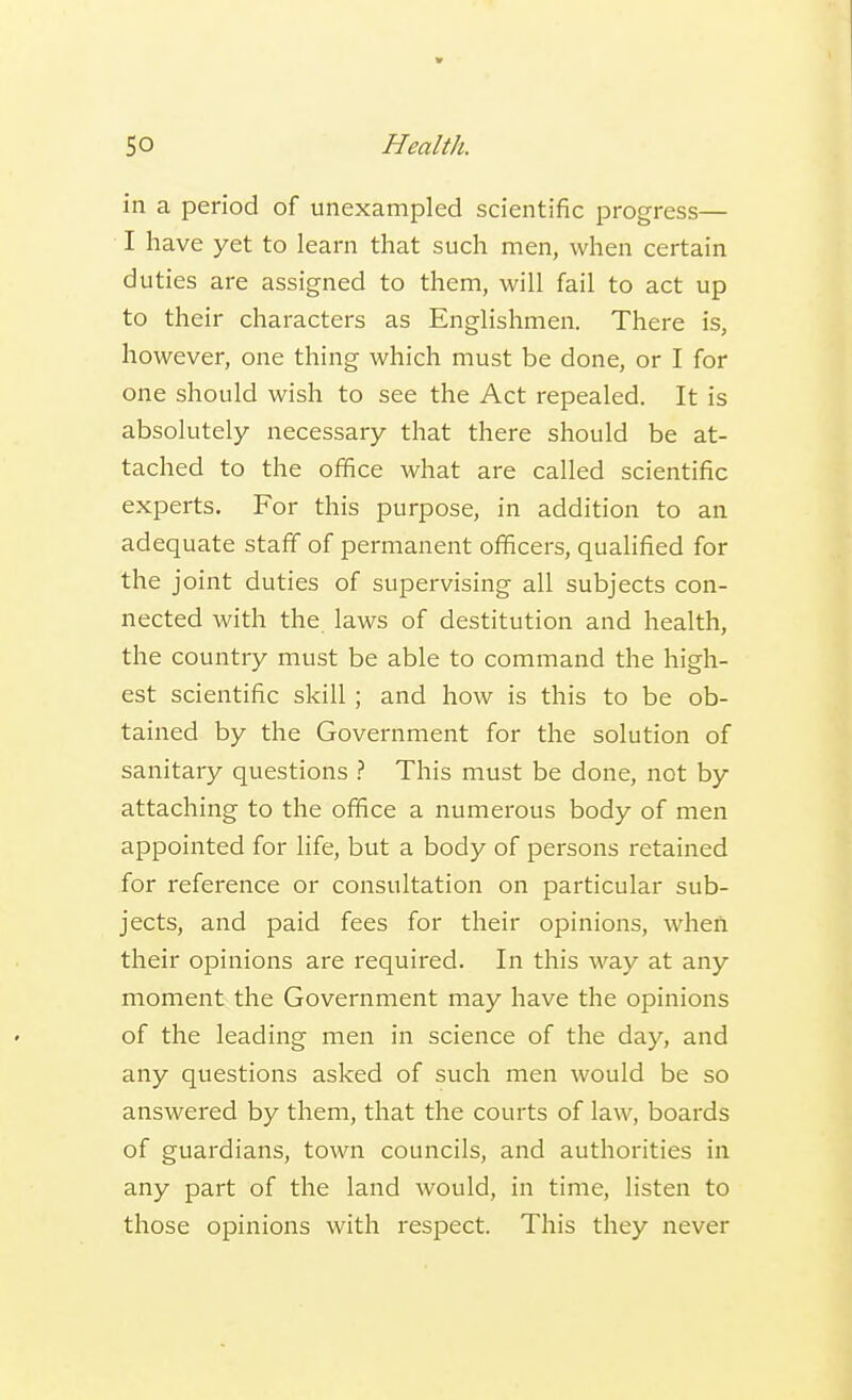 in a period of unexampled scientific progress— I have yet to learn that such men, when certain duties are assigned to them, will fail to act up to their characters as Englishmen. There is, however, one thing which must be done, or I for one should wish to see the Act repealed. It is absolutely necessary that there should be at- tached to the office what are called scientific experts. For this purpose, in addition to an adequate staff of permanent officers, qualified for the joint duties of supervising all subjects con- nected with the laws of destitution and health, the country must be able to command the high- est scientific skill ; and how is this to be ob- tained by the Government for the solution of sanitary questions ? This must be done, not by attaching to the office a numerous body of men appointed for life, but a body of persons retained for reference or consultation on particular sub- jects, and paid fees for their opinions, when their opinions are required. In this way at any moment the Government may have the opinions of the leading men in science of the day, and any questions asked of such men would be so answered by them, that the courts of law, boards of guardians, town councils, and authorities in any part of the land would, in time, listen to those opinions with respect. This they never