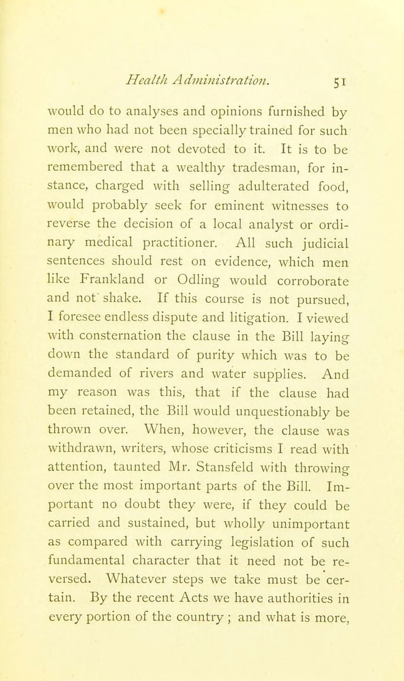 would do to analyses and opinions furnished by men who had not been specially trained for such work, and were not devoted to it. It is to be remembered that a wealthy tradesman, for in- stance, charged with selling adulterated food, would probably seek for eminent witnesses to reverse the decision of a local analyst or ordi- nary medical practitioner. All such judicial sentences should rest on evidence, which men like Frankland or Odling would corroborate and not shake. If this course is not pursued, I foresee endless dispute and litigation. I viewed with consternation the clause in the Bill laying down the standard of purity which was to be demanded of rivers and water supplies. And my reason was this, that if the clause had been retained, the Bill would unquestionably be thrown over. When, however, the clause was withdrawn, writers, whose criticisms I read with attention, taunted Mr. Stansfeld with throwing over the most important parts of the Bill. Im- portant no doubt they were, if they could be carried and sustained, but wholly unimportant as compared with carrying legislation of such fundamental character that it need not be re- versed. Whatever steps we take must be cer- tain. By the recent Acts we have authorities in every portion of the country ; and what is more,