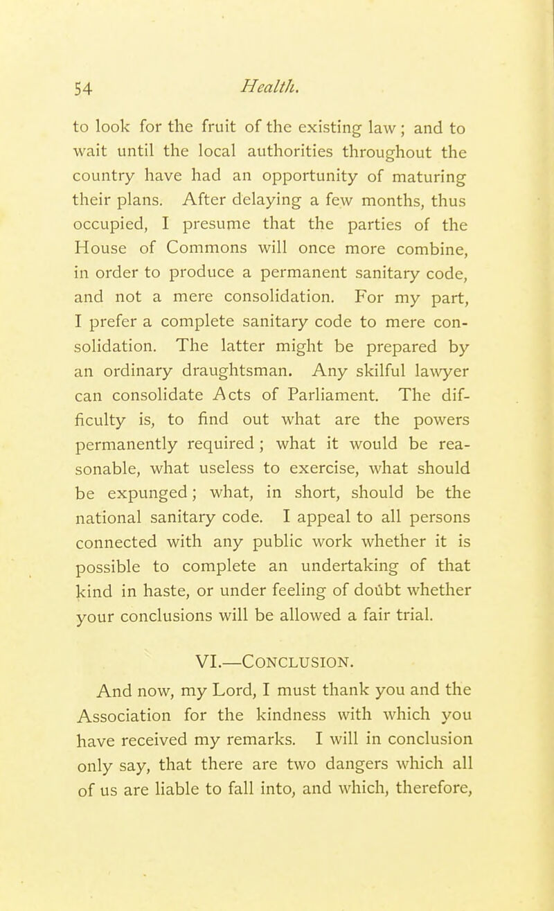 to look for the fruit of the existing law; and to wait until the local authorities throughout the country have had an opportunity of maturing their plans. After delaying a few months, thus occupied, I presume that the parties of the House of Commons will once more combine, in order to produce a permanent sanitary code, and not a mere consolidation. For my part, I prefer a complete sanitary code to mere con- solidation. The latter might be prepared by an ordinary draughtsman. Any skilful lawyer can consolidate Acts of Parliament. The dif- ficulty is, to find out what are the powers permanently required; what it would be rea- sonable, what useless to exercise, what should be expunged; what, in short, should be the national sanitary code. I appeal to all persons connected with any public work whether it is possible to complete an undertaking of that kind in haste, or under feeling of doubt whether your conclusions will be allowed a fair trial. VI.—Conclusion. And now, my Lord, I must thank you and the Association for the kindness with which you have received my remarks. I will in conclusion only say, that there are two dangers which all of us are liable to fall into, and which, therefore,