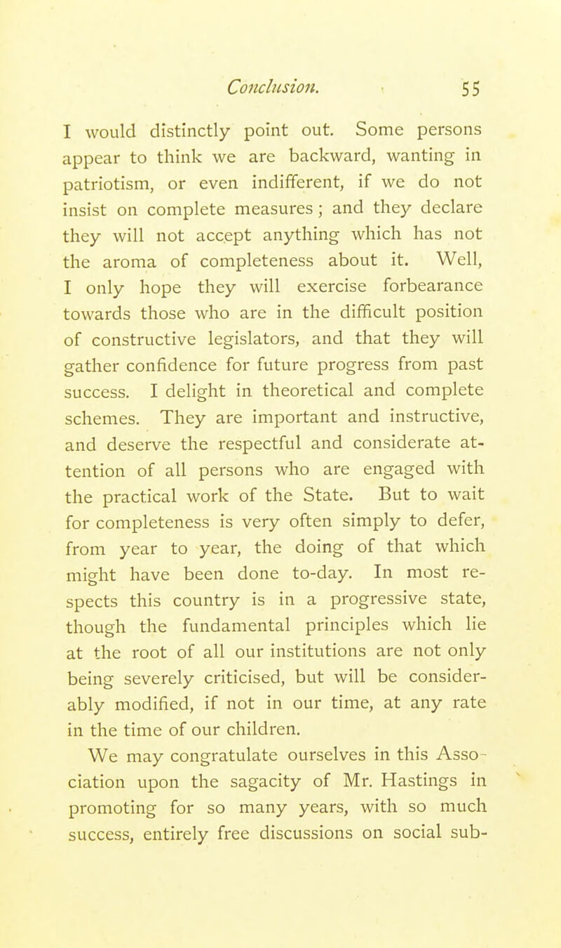 Conclusion. 5 5 I would distinctly point out. Some persons appear to think we are backward, wanting in patriotism, or even indifferent, if we do not insist on complete measures; and they declare they will not accept anything which has not the aroma of completeness about it. Well, I only hope they will exercise forbearance towards those who are in the difficult position of constructive legislators, and that they will gather confidence for future progress from past success. I delight in theoretical and complete schemes. They are important and instructive, and deserve the respectful and considerate at- tention of all persons who are engaged with the practical work of the State. But to wait for completeness is very often simply to defer, from year to year, the doing of that which might have been done to-day. In most re- spects this country is in a progressive state, though the fundamental principles which lie at the root of all our institutions are not only being severely criticised, but will be consider- ably modified, if not in our time, at any rate in the time of our children. We may congratulate ourselves in this Asso- ciation upon the sagacity of Mr. Hastings in promoting for so many years, with so much success, entirely free discussions on social sub-