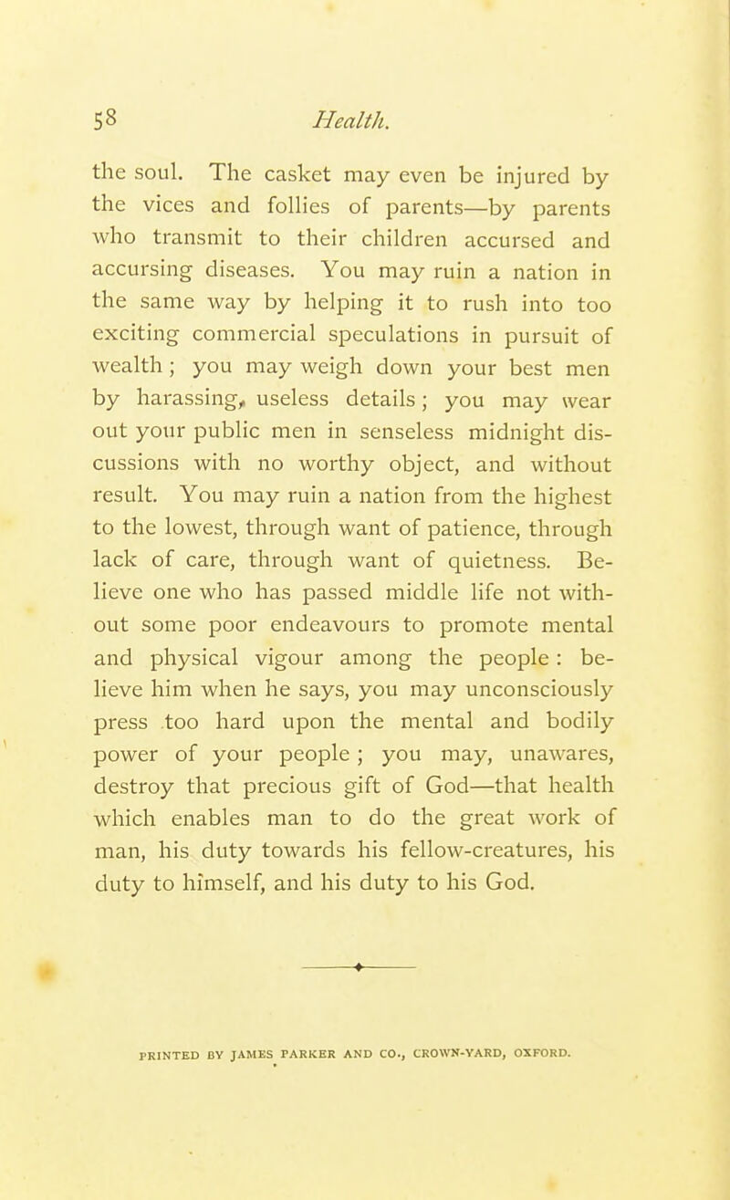 the soul. The casket may even be injured by the vices and follies of parents—by parents who transmit to their children accursed and accursing diseases. You may ruin a nation in the same way by helping it to rush into too exciting commercial speculations in pursuit of wealth; you may weigh down your best men by harassing, useless details; you may wear out your public men in senseless midnight dis- cussions with no worthy object, and without result. You may ruin a nation from the highest to the lowest, through want of patience, through lack of care, through want of quietness. Be- lieve one who has passed middle life not with- out some poor endeavours to promote mental and physical vigour among the people: be- lieve him when he says, you may unconsciously press too hard upon the mental and bodily power of your people; you may, unawares, destroy that precious gift of God—that health which enables man to do the great work of man, his duty towards his fellow-creatures, his duty to himself, and his duty to his God. PRINTED BY JAMES FARKER AND CO., CROWN-YARD, OXFORD.