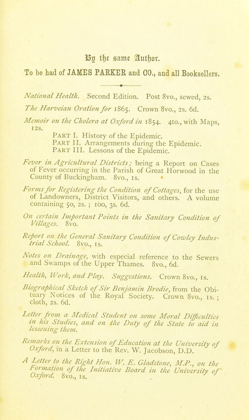 3Sg tlje same ^tttljor. To be had of JAMES PAEKEE and 00,, and all Booksellers. National Health. Second Edition. Post 8vo., sewed, 2s. The Harveian Oration for 1865. Crown 8vo., 2s. 6d. Mi 'inoir on the Cliolera at Oxford in 1854. 4-to., with Maps, I2S. Part I. History of the Epidemic. Part II. Arrangements during the Epidemic. Part III. Lessons of the Epidemic. Fever in Agricultural Districtsj being a Report on Cases of Fever occurring in the Parish of Great Horwood in the County of Buckingham. 8vo., is. • Forms for Registering the Condition of Cottages, for the use of Landowners, District Visitors, and others. A volume containing 50, 2s. ; 100, 3s. 6d. On certain Important Points in the Sanitary Condition of Villages. 8vo. Report on the General Sanitary Condition of Cowley Indus- trial School. 8vo., is. Notes on Drainage, with especial reference to the Sewers and Sw amps of the Upper Thames. 8vo., 6d. Health, Work, and Play. Suggestions. Crown 8vo., is. Biographical Sketch of Sir Benjamin Brodie, from the Obi- tuary Notices of the Royal Society. Crown Svo., is. • cloth, 2s. 6d. Letter from a Medical Student on some Moral Difficulties in his Studies, and on the Duty of the State to aid in lessening them. Remarks on the Extension of Education at the University of Oxford, in a Letter to the Rev. W. Jacobson, D.D. A Letter to the Right Hon. W. E. Gladstone, M.P., on the lor mat ion of the Initiative Board in the University of Oxford. Svo., is. .