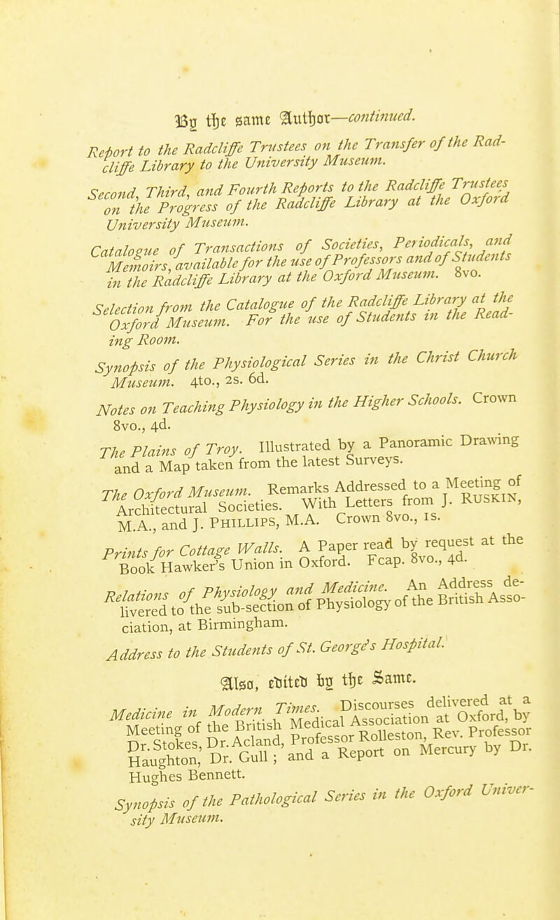 •iSg tTje game &utijot—continued. Re-hort to the Radcliffe Trustees on the Transfer of the Rad- cliffe Library to the University Museum. Second Third, and Fourth Reports to the Radcliffe Trustees on the Progress of the Radcliffe Library at the Oxford University Museum. Catalogue of Transactions of Societies, Periodicals and MeZrs'availabhfor the use of Professors and of Students in the Radcliffe Library at the Oxford Museum. 8vo. Selection from the Catalogue of the Radcliffe Library at the Oxford Museum. For the use of Students in the Read- ing Room. Synopsis of the Physiological Series in the Christ Church Museum. 4t0-> 2S- ^d. Notes on Teaching Physiology in the Higher Schools. Crown 8vo., 4d- M A , and J. Phillips, M.A. Crown 8vo., is. ciation, at Birmingham. Address to the Students of St. Georgds Hospital. gtlso, etjitcti fcg tfjc Same. Mfcf ^Ssn^SicaK^at^rTb? Sfstlef Dr AcS Pressor Rolleston Rev. Professor Haughton; Dr. Gull;'and a Report on Mercury by Dr. Hughes Bennett. Synopsis of the Pathological Series in the Oxford Univer- sity Museum.
