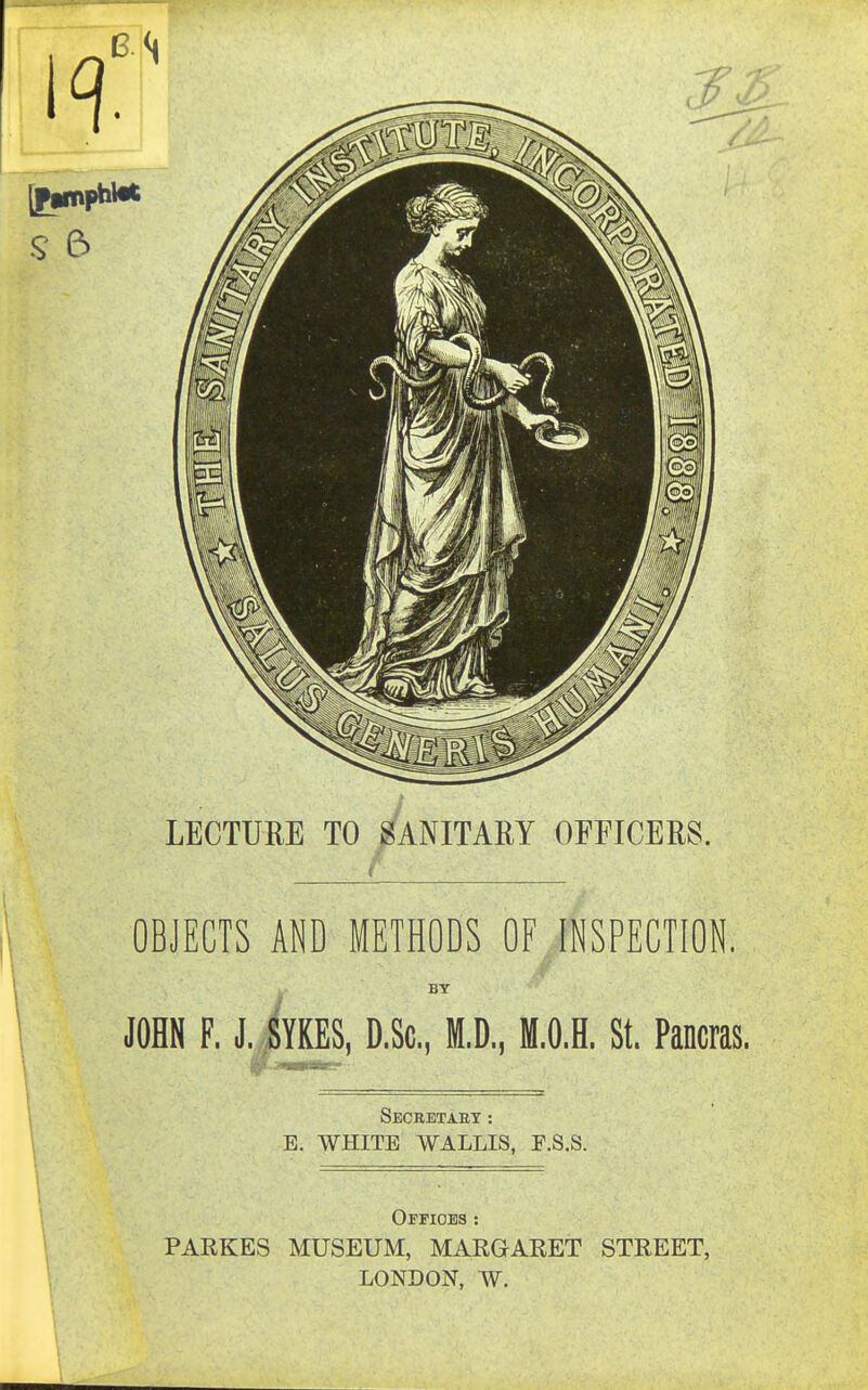 LECTURE TO SANITARY OFFICERS. OBJECTS AND METHODS OF INSPECTION. . BY JOHN F. J.iYKES, D.Sc, M.D., M.O.H. St. Pancras. Secbetaet : E. WHITE WALLIS, F.S.S. Offices : PARKES MUSEUM, MARGARET STREET, LONDON, W.