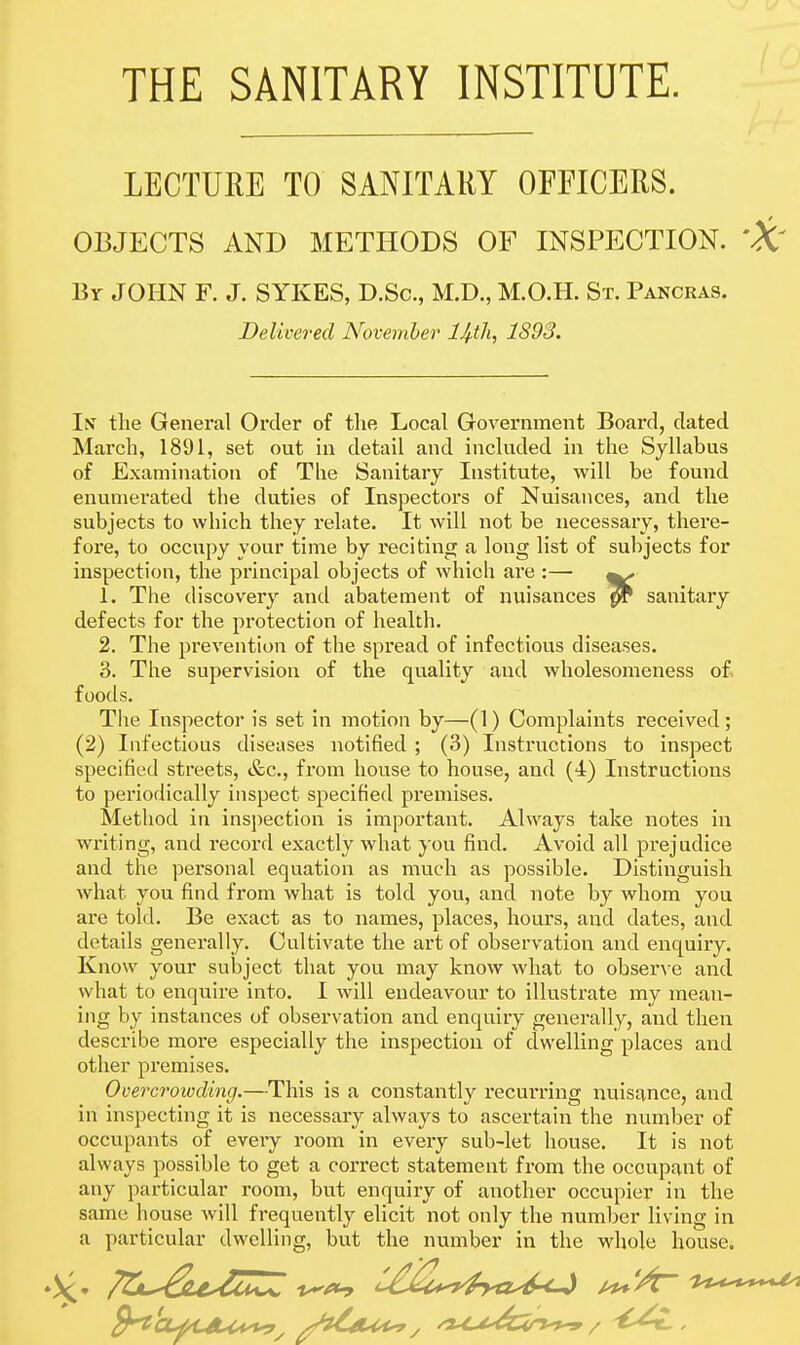 LECTURE TO SANITARY OFFICERS. OBJECTS AND METHODS OF INSPECTION. Br JOHN F. J. SYKES, D.Sc, M.D., M.O.H. St. Pancras. Delivered Novemher Htli, 1893. In the General Order of the Local Government Board, dated March, 1891, set out in detail and included in the Syllabus of Examination of The Sanitary Institute, will be found enumerated the duties of Inspectors of Nuisances, and the subjects to which they relate. It will not be necessary, there- fore, to occupy your time by reciting a long list of subjects for inspection, the principal objects of which are :— ^ 1. The discovery and abatement of nuisances ^ sanitary defects for the protection of health. 2. The prevention of the spread of infectious diseases. 3. The supervision of the quality and wholesomeness of foods. The Inspector is set in motion by—(1) Complaints received; (2) Infectious diseases notified ; (3) Instructions to inspect specified streets, &c., from house to house, and (4) Instructions to periodically inspect specified premises. Method in insi)ection is important. Always take notes in writing, and record exactly what you find. Avoid all prejudice and the personal equation as much as possible. Distinguish what you find from what is told you, and note by whom you are told. Be exact as to names, places, hours, and dates, and details generally. Cultivate the art of observation and enquiry. Know your subject that you may know what to obsen-e and what to enquire into. I Avill endeavour to illustrate my mean- ing by instances of observation and enquiry generally, and then describe more especially the inspection of dwelling places and other premises. Ocercrowding.—This is a constantly recurring nuisance, and in inspecting it is necessary always to ascertain the number of occupants of every i*oom in every sub-let house. It is not always possible to get a correct statement from the occupant of any particular room, but enquiry of another occupier in the same house will frequently elicit not only the number living in a particular dwelling, but the number in the whole house.