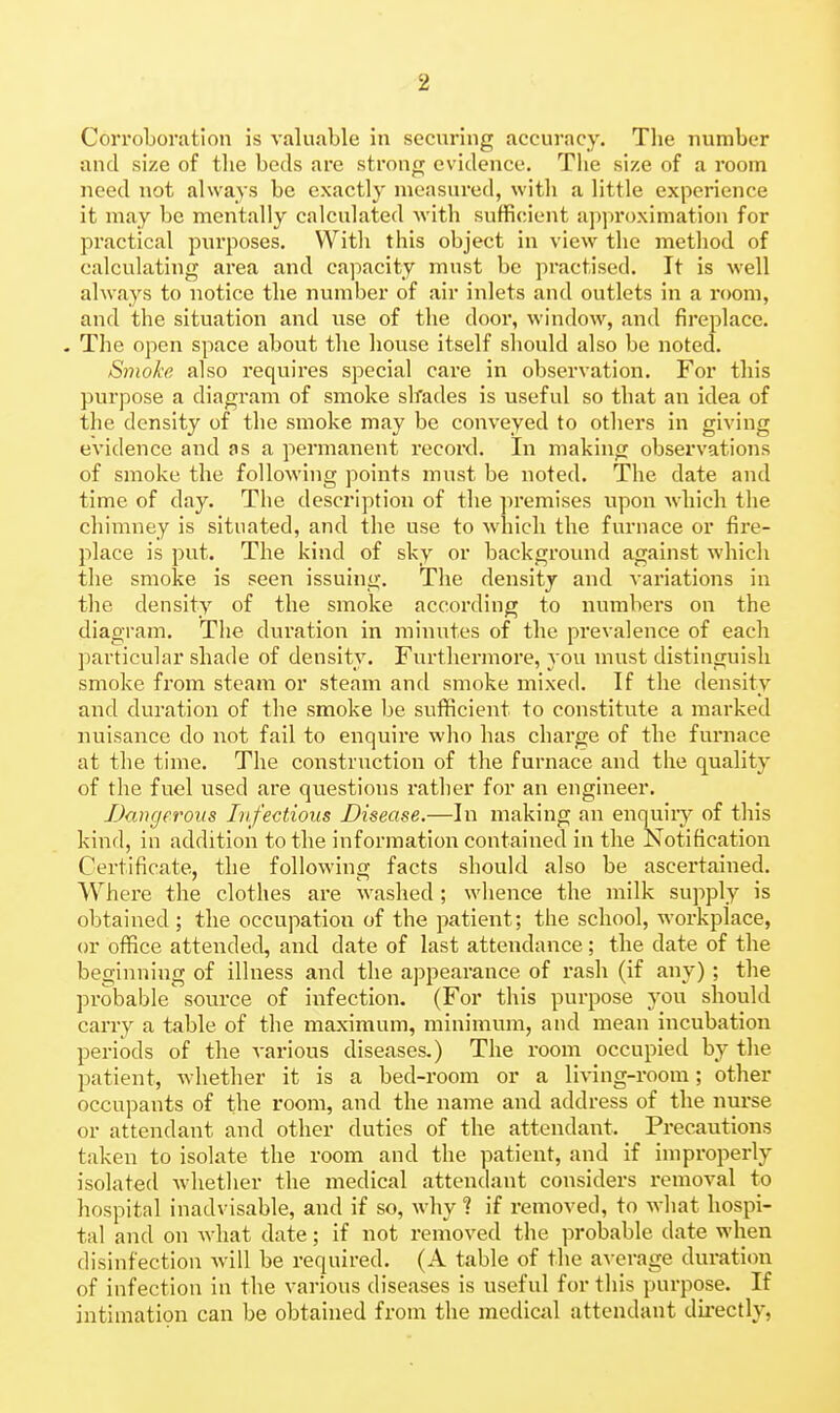 Corroboration is valuable in securing accuracy. The number and size of the beds are strong evidence. The size of a room need not always be exactly measured, with a little experience it may be mentally calculated Avith sufficient approximation for practical purposes. With this object in view the method of calculating area and capacity must be practised. It is well always to notice the number of air inlets and outlets in a room, and the situation and use of the door, window, and fireplace. - The open space about the house itself should also be noted. Sjjioke also requires special care in observation. For this purpose a diagram of smoke slrades is useful so that an idea of the density of the smoke may be conveyed to others in giving evidence and as a permanent record. In making observations of smoke the following points must be noted. The date and time of day. The description of the premises upon which the chimney is situated, and the use to which the furnace or fire- place is put. The kind of sky or backgroiuid against which the smoke is seen issuing. The density and variations in the density of the smoke according to numbers on the diagram. The duration in minutes of the prevalence of each l)articular shade of density. Furthermore, you must distinguish smoke from steam or steam and smoke mixed. If the density and duration of the smoke be sufficient to constitute a marked nuisance do not fail to enquire who has charge of the furnace at the time. The construction of the furnace and the quality of the fuel used are questions rather for an engineer. IJcmgerous Infectious Disease.—In making an enquiiy of this kind, in addition to the information contained in the Notification Certificate, the following facts should also be ascertained. Where the clothes are washed; whence the milk supply is obtained; the occupation of the patient; the school, workplace, or office attended, and date of last attendance; the date of the beginning of illness and the appearance of rash (if anv) ; the probaijle' source of infection. (For this purpose you should carry a table of the maximum, minimum, and mean incubation periods of the various diseases.) The room occupied by the patient, whether it is a bed-room or a living-room; other occupants of the room, and the name and address of the nui'se or attendant and other duties of the attendant. Precautions taken to isolate the room and the patient, and if improperly isolated whether the medical attendant considers removal to hospital inadvisable, and if so, why ? if removed, to Avhat hospi- tal and on what date; if not removed the probable date when disinfection will be required. (A table of the average duration of infection in the various diseases is useful for this purpose. If intimation can be obtained from the medical attendant directly,