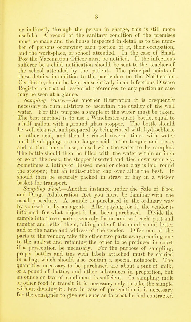 or indirectly tlirough tlie person in ch.aro;e, tin's is still more useful.) A I'ecord of tlie sanitary condition of the premises must be made and the house inspected in detail as to the num- ber of persons occupying each portion of it, their occupation, and the work-place, or scliool attended. In the case of Small Pox the Vaccination Officer must be notified. If the infectious sufferer be a child notification should be sent to the teacher of the school attended by the patient. The principal points of these details, in addition to the particulars on the Notification, Certificate, should be kept consecutively in an Infectious Disease Kegistcr so that all essential references to any particular case may be seen at a glance. Sampling Water.—As another illustration it is frequently necessary in rural districts to ascertain the quality of the well water. For this purpose a sample of the water must be taken. The best method is to use a Winchester quart bottle, equal to a half gallon, with a ground glass stopper. The bottle should be well cleansed and prepared by being rinsed Avith hydrochloric or other acid, and then be rinsed several times with water until the drippings are no longer acid to the tongue and taste, and at the time of use, rinsed with the water to be sampled. The bottle should then be filled with the water within an inch, or so of the neck, the stopper inserted and tied down securely. Sometimes a luting of linseed meal or clean clay is laid round the stopper; but an india-rubber cap over all is the best. It should then be securely packed in straw or hay in a wicker basket for transport. Sampling Food.—Another instance, under the Sale of Food and Drugs Adulteration Act you must be familiar with the usual procedure. A sample is purchased in the ordinary way by yourself or by an agent. After paying for it, the vendor is informed for what object it has been purchased. Divide the sample into three parts; securely fasten and seal each part and number and letter them, taking note of the number and letter and of the name and address of the vendor. Offer one of the parts to the vendor, take the other two parts away, sending one to the analyst and retaining the other to be produced in court if a prosecution be necessary. For the purpose of sampling, ])roper bottles and tins with labels attached must be carried in a bag, which should also contain a special notebook. The quantities necessary to be purchased are about a pint of milk, or a pound of butter, and other substances in proportion, but an ounce or two of condiment is sufficient. In sampling milk or other food in transit it is necessary only to take the sample without dividing it: but, in case of prosecution it is necessary for the consignee to give evidence as to what he had contracted
