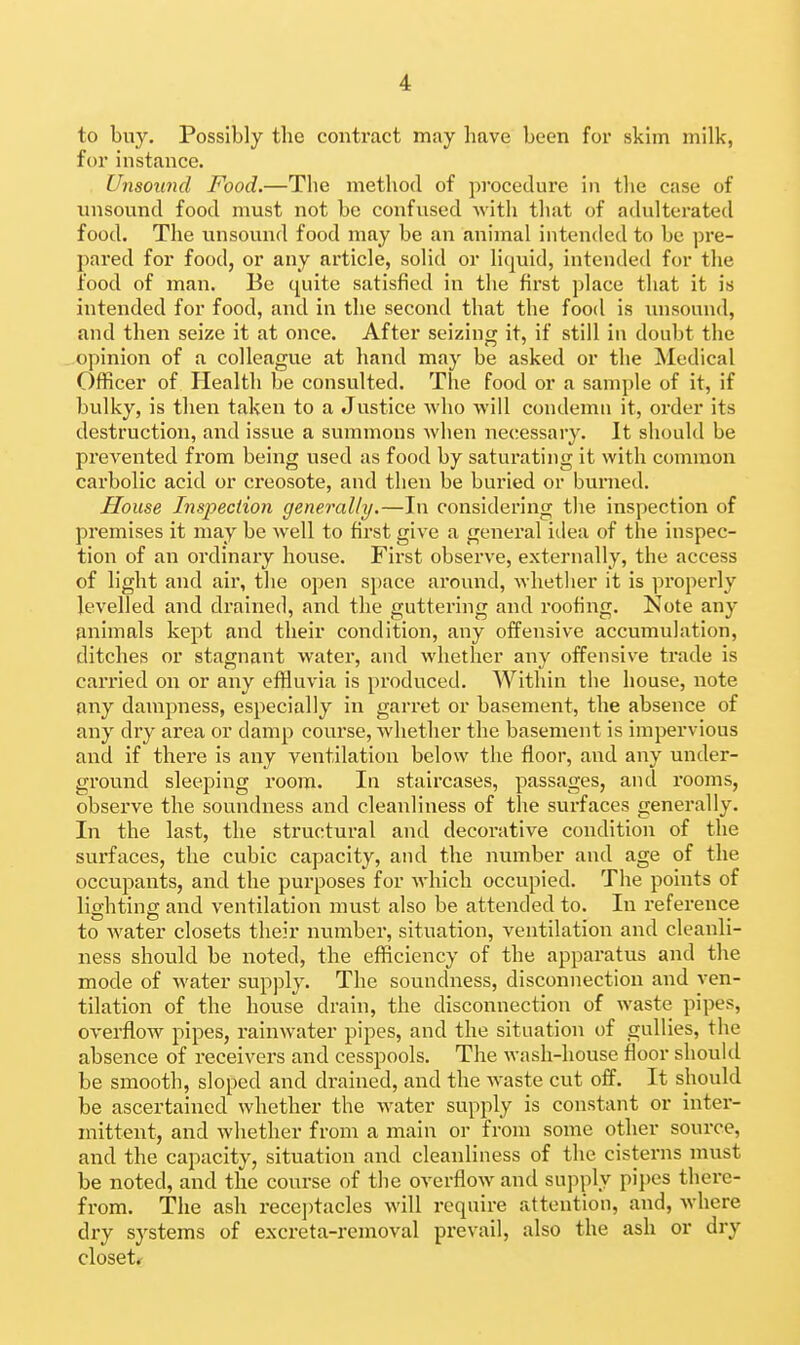 to buy. Possibly the contract may have been for skim milk, for instance. Unsound Food.—The method of procedure in the case of unsound food must not be confused Avith that of adulterated food. The unsound food may be an animal intended to be pre- pared for food, or any article, solid or liquid, intended for the food of man. Be quite satisfied in the first place that it is intended for food, and in the second that the food is inisound, and then seize it at once. After seizing it, if still in doubt the opinion of a colleague at hand may be asked or the Medical Officer of Health be consulted. The food or a sample of it, if bulky, is then taken to a Justice who will condemn it, order its destruction, and issue a summons Avhen necessary. It should be prevented from being used as food by saturating it with common carbolic acid or creosote, and then be buried or burned. House Inspection generally.—In considering the inspection of premises it may be well to first give a general idea of the inspec- tion of an ordinary house. First observe, externally, the access of light and air, the open space around, whether it is properly levelled and drained, and the guttering and roofing. Note any animals kept and their condition, any offensive accumulation, ditches or stagnant water, and whether any offensive trade is carried on or any effluvia is produced. Within the house, note any dampness, especially in garret or basement, the absence of any dry area or damp coui'se, whether the basement is impervious and if there is any ventilation below the floor, and any under- ground sleeping room. In staircases, passages, and rooms, observe the soundness and cleanliness of the surfaces generally. In the last, the structural and decorative condition of the surfaces, the cubic capacity, and the number and age of the occupants, and the purposes for which occupied. The points of lighting and ventilation must also be attended to. In reference to water closets their number, situation, ventilation and cleanli- ness should be noted, the efficiency of the apparatus and the mode of water supply. The soundness, disconnection and ven- tilation of the house drain, the disconnection of waste pipes, overflow pipes, rainwater pipes, and the situation of gullies, the absence of receivers and cesspools. The wash-house floor should be smooth, sloped and drained, and the waste cut off. It should be ascertained whether the water supply is constant or inter- mittent, and whether from a main or from some other source, and the capacity, situation and cleanliness of the cisterns must be noted, and the course of the overflow and supply pipes there- from. The ash receptacles will require attention, and, where dry systems of excreta-removal prevail, also the ash or dry closets