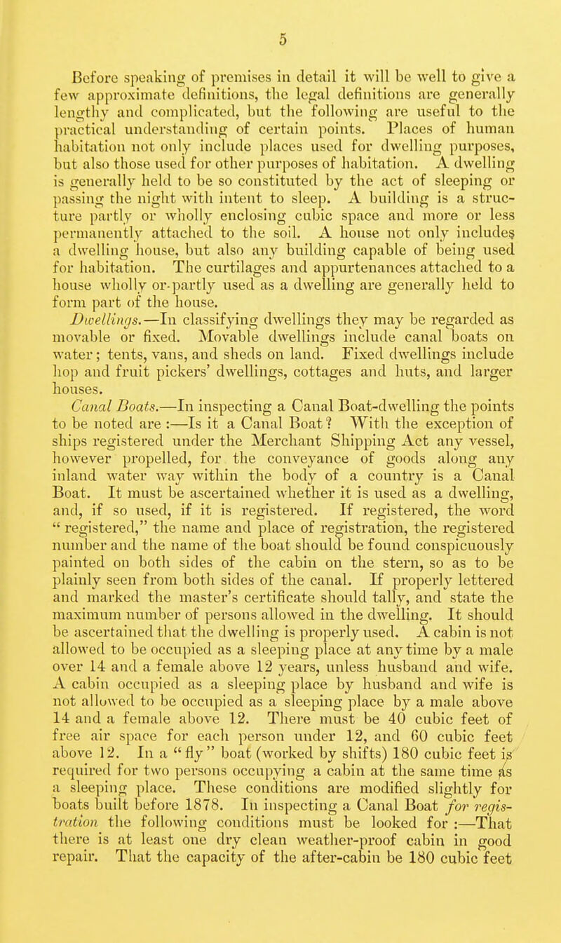 Before speaking of premises in detail it will be well to give a few approximate definitions, the legal definitions are generally lengthy and complicated, but the following are useful to the practical understanding of certain points. Places of human habitation not only include places used for dwelling purposes, but also those used for other purposes of habitation. A dwelling is generally held to be so constituted by the act of sleeping or passing the night with intent to sleep. A building is a struc- ture partly or wholly enclosing cubic space and more or less permanently attached to the soil. A house not only include^ a dwelling house, but also any building capable of being used for habitation. The curtilages and appurtenances attached to a house wholly or-partly used as a dwelling are generally held to form part of the house. Dwellings.—In classifying dwellings they may be regarded as movable or fixed. Movable dwellings include canal boats on water; tents, vans, and sheds on land. Fixed dwellings include hop and fruit pickers' dwellings, cottages and huts, and larger houses. Canal Boats.—In inspecting a Canal Boat-dwelling the points to be noted are :—Is it a Canal Boat ? With the exception of ships registered under the Merchant Shipping Act any vessel, however propelled, for the conveyance of goods along any inland water way within the body of a country is a Canal Boat. It must be ascertained whether it is used as a dwelling, and, if so used, if it is registered. If registered, the word  refjistered, the name and place of remstration, the I'eo-istered number and the name of the boat should be found conspicuously painted on both sides of the cabin on the stern, so as to be plainly seen from both sides of the canal. If pi'operly lettered and marked the master's certificate should tally, and state the maximum number of persons allowed in the dwelling. It should be ascertained that the dwelling is properly used. A cabin is not allowed to be occupied as a sleeping place at anytime by a male over 14 and a female above 12 years, unless husband and wife. A cabin occupied as a sleeping place by husband and wife is not allowed to be occupied as a sleeping place by a male above 14 and a female above 12. There must be 40 cubic feet of free air space for each person under 12, and 60 cubic feet above 12. In a fly boat (worked by shifts) 180 cubic feet is' required for two persons occupying a cabin at the same time ^s a sleeping place. These conditions are modified slightly for boats built before 1878. In inspecting a Canal Boat for regis- tration the following conditions must be looked for :—That there is at least one dry clean weathei'-pi'oof cabin in good repair. That the capacity of the after-cabin be 180 cubic feet
