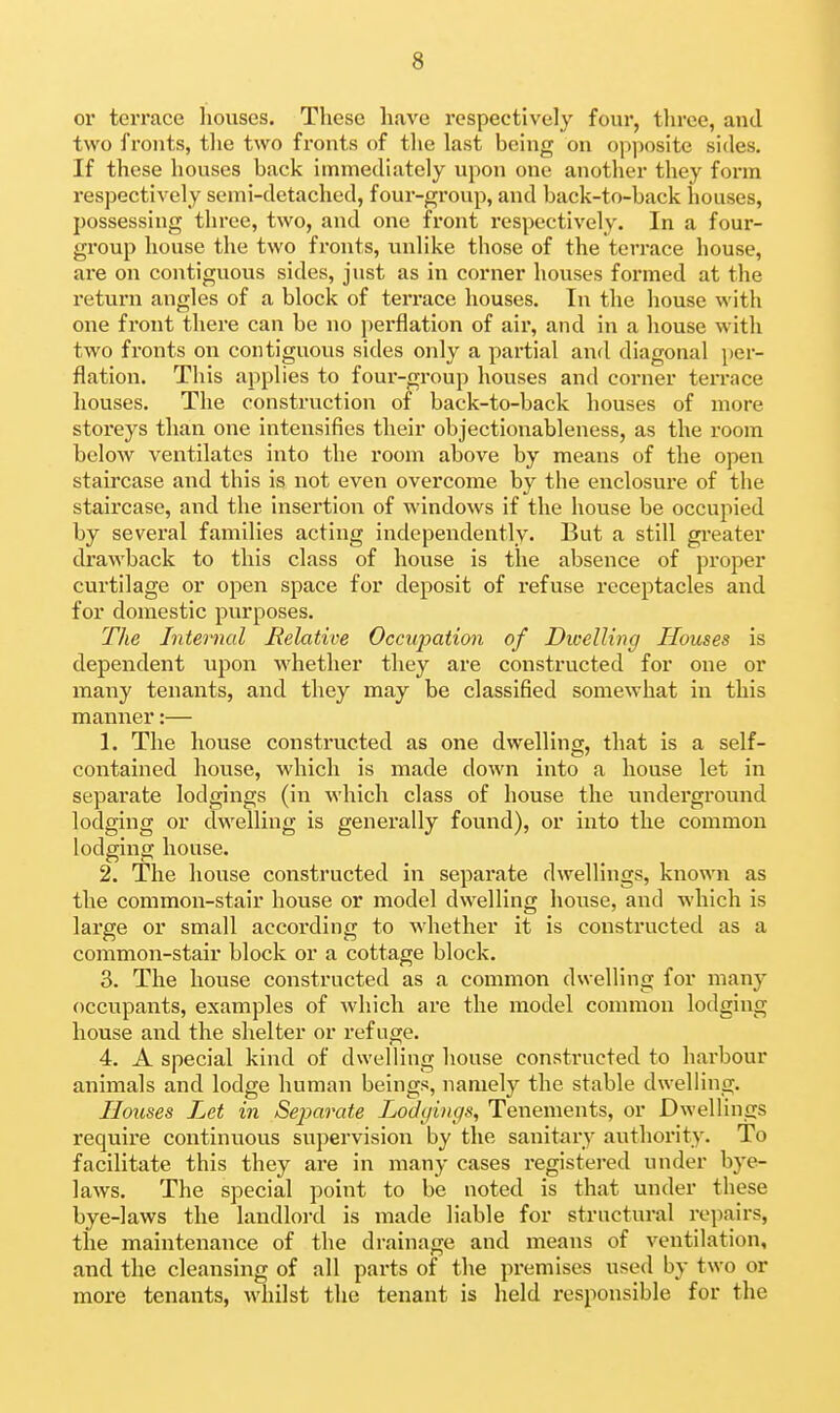 or terrace houses. These have respectively four, three, and two fronts, tlie two fronts of tlie last being on opposite sides. If these houses back immediately upon one another they form respectively semi-detached, four-group, and back-to-back houses, possessing three, two, and one front respectively. In a four- group house the two fronts, unlike those of the terrace house, are on contiguous sides, just as in corner houses formed at the return angles of a block of terrace houses. In the house with one front there can be no perflation of air, and in a house with two fronts on contiguous sides only a partial and diagonal i)er- flation. This applies to four-group houses and corner terrace houses. The construction of back-to-back houses of more storeys than one intensifies their objectionableness, as the room below ventilates into the room above by means of the open staircase and this is not even overcome by the enclosure of the staircase, and the insertion of windows if the house be occupied by several families acting independently. But a still greater drawback to this class of house is the absence of proper curtilage or open space for deposit of refuse receptacles and for domestic purposes. The Internal Relative Occupation of Dwelling Houses is dependent upon whether they are constructed for one or many tenants, and they may be classified somewhat in this manner:— 1. The house constructed as one dwelling, that is a self- contained house, which is made down into a house let in separate lodgings (in which class of house the underground lodging or dwelling is generally found), or into the common lodging house. 2. The house constructed in separate dwellings, known as the common-stair house or model dwelling house, and which is large or small according to whether it is constructed as a common-stair block or a cottage block. 3. The house constructed as a common dwelling for many occupants, examples of which are the model common lodging house and the shelter or refuge. 4. A special kind of dwelling house constructed to harbour animals and lodge human beings, namely the stable dwelling. Houses Let in Separate Lodgings, Tenements, or Dwellings require continuous supervision by the sanitiiry authority. To facilitate this they are in many cases registered under bye- laws. The special point to be noted is that under these bye-laws the landlord is made liable for structural repairs, the maintenance of the drainage and means of ventilation, and the cleansing of all parts of the premises used by two or more tenants, whilst the tenant is held responsible for the