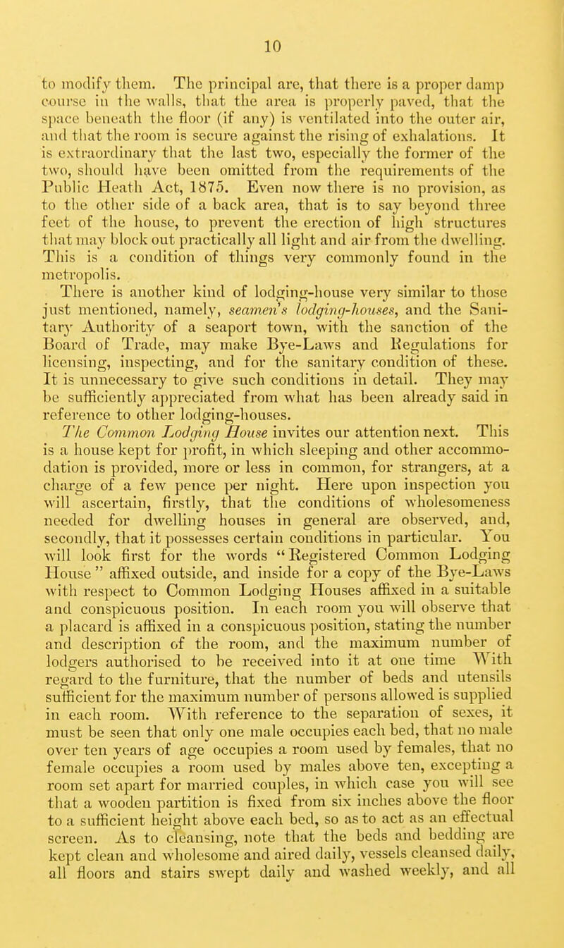 to modify them. The principal are, that tliei'e is a proper damp course in the walls, that the area is properly paved, that the space beneath the floor (if any) is ventilated into the outer air, and that the room is secure against the rising of exhalations. It is extraordinary that the last two, especially the fonuer of the two, should have been omitted from the requirements of the Public Heath Act, 1875. Even now there is no provision, as to the other side of a back area, that is to say beyond three feet of the house, to prevent the erection of high structures that may block out practically all light and air from the dwelling. This is a condition of things very commonly found in the metropolis. There is another kind of lodging-house very similar to those just mentioned, namely, seamen s lodging-houses, and the Sani- tarj' Authority of a seaport town, with the sanction of the Board of Trade, may make Bye-Laws and Kegulations for licensing, inspecting, and for the sanitary condition of these. It is unnecessai'y to give such conditions in detail. They may be sufficiently appreciated from what has been already said in reference to other lodging-houses. The Common Lodging House invites our attention next. This is a house kept for profit, in which sleeping and other accommo- dation is provided, more or less in common, for strangers, at a charge of a few pence per night. Here upon inspection you will ascertain, firstly, that the conditions of wholesomeness needed for dwelling houses in general are observed, and, secondly, that it possesses certain conditions in particular. You will look first for the words Registered Common Lodging House  affixed outside, and inside for a copy of the Bye-Laws with respect to Common Lodging Houses affixed in a suitable and conspicuous position. In each room you will observe that a placard is affixed in a conspicuous position, stating the number and description of the room, and the maximum number of lodgers authorised to he received into it at one time With regard to the furniture, that the number of beds and utensils sufficient for the maximum number of persons allowed is supplied in each room. With reference to the separation of sexes, it must be seen that only one male occupies each bed, that no male over ten years of age occupies a room used by females, that no female occupies a room used by males above ten, excepting a room set apart for married couples, in which case you will see that a wooden partition is fixed from six inches above the floor to a sufficient height above each bed, so as to act as an effectual screen. As to cleansing, note that the beds and bedding are kept clean and wholesome and aired daily, vessels cleansed daily, all floors and stairs swept daily and washed weekly, and all