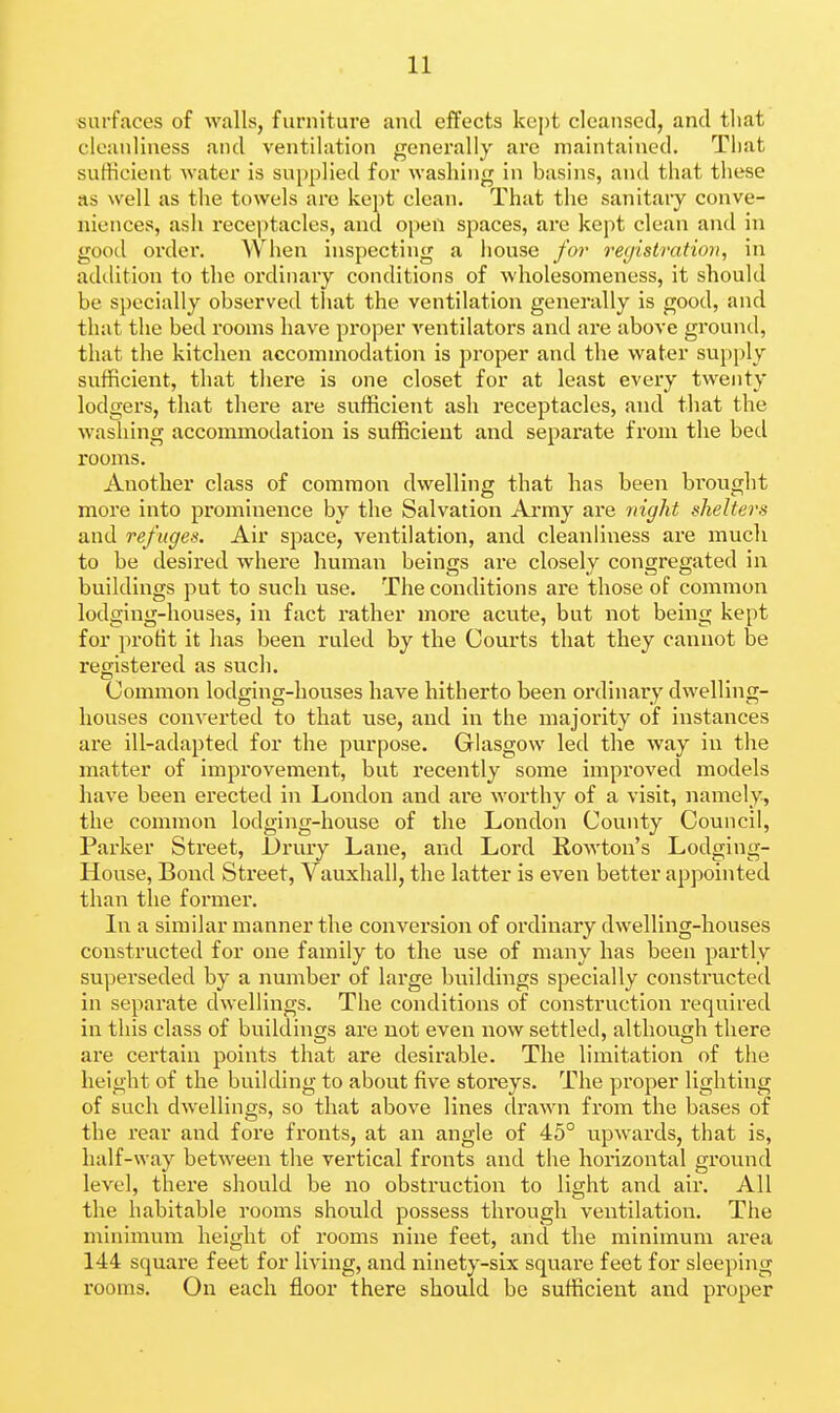 surfaces of walls, furniture and effects kept cleansed, and that cleanliness and ventilation genei'ally are maintained. Tliat sufficient Avater is supplied for washing in basins, and that these as well as the towels arc kept clean. That the sanitary conve- niences, ash recei)tacles, and 0})en spaces, are kept clean and in good order. When inspecting a house for registration, in addition to the ordinary conditions of wholesomeness, it should be specially observed that the ventilation generally is good, and that the bed rooms have proper ventilators and are above ground, that the kitchen accommodation is proper and the water supply sufficient, that tliere is one closet for at least every twenty lodgers, that there are sufficient ash receptacles, and that the washing accommodation is sufficient and separate from the bed rooms. Another class of common dwelling that has been brought more into prominence by the Salvation Army are night shelters and ref uges. Air space, ventilation, and cleanliness are much to be desired where human beings are closely congregated in buildings put to such use. The conditions are those of common lodging-houses, in fact rather more acute, but not being kept for profit it has been ruled by the Courts that they cannot be registered as such. Common lodging-houses have hitherto been ordinary dwelling- houses converted to that use, and in the majority of instances are ill-adapted for the purpose. Glasgow led the way in the matter of improvement, but recently some improved models have been erected in London and are worthy of a visit, namely, the common lodging-house of the London County Coimcil, Parker Street, Urury Lane, and Lord Rowton's Lodging- House, Bond Street, Vauxhall, the latter is even better appointed than the former. In a similar manner the conversion of ordinary dwelling-houses constructed for one family to the use of many has been partly superseded by a number of large buildings specially constructed in separate dwellings. The conditions of construction required in this class of buildings are not even now settled, although there are certain points that are desirable. The limitation of the height of the building to about five storeys. The proper lighting of such dwellings, so that above lines drawn from the bases of the rear and fore fronts, at an angle of 45° upwards, that is, half-way between the vertical fronts and the horizontal ground level, there should be no obstruction to light and air. All the habitable rooms should possess through ventilation. The minimum height of rooms nine feet, and the minimum area 144 square feet for living, and ninety-six square feet for sleeping rooms. On each floor there should be sufficient and proper