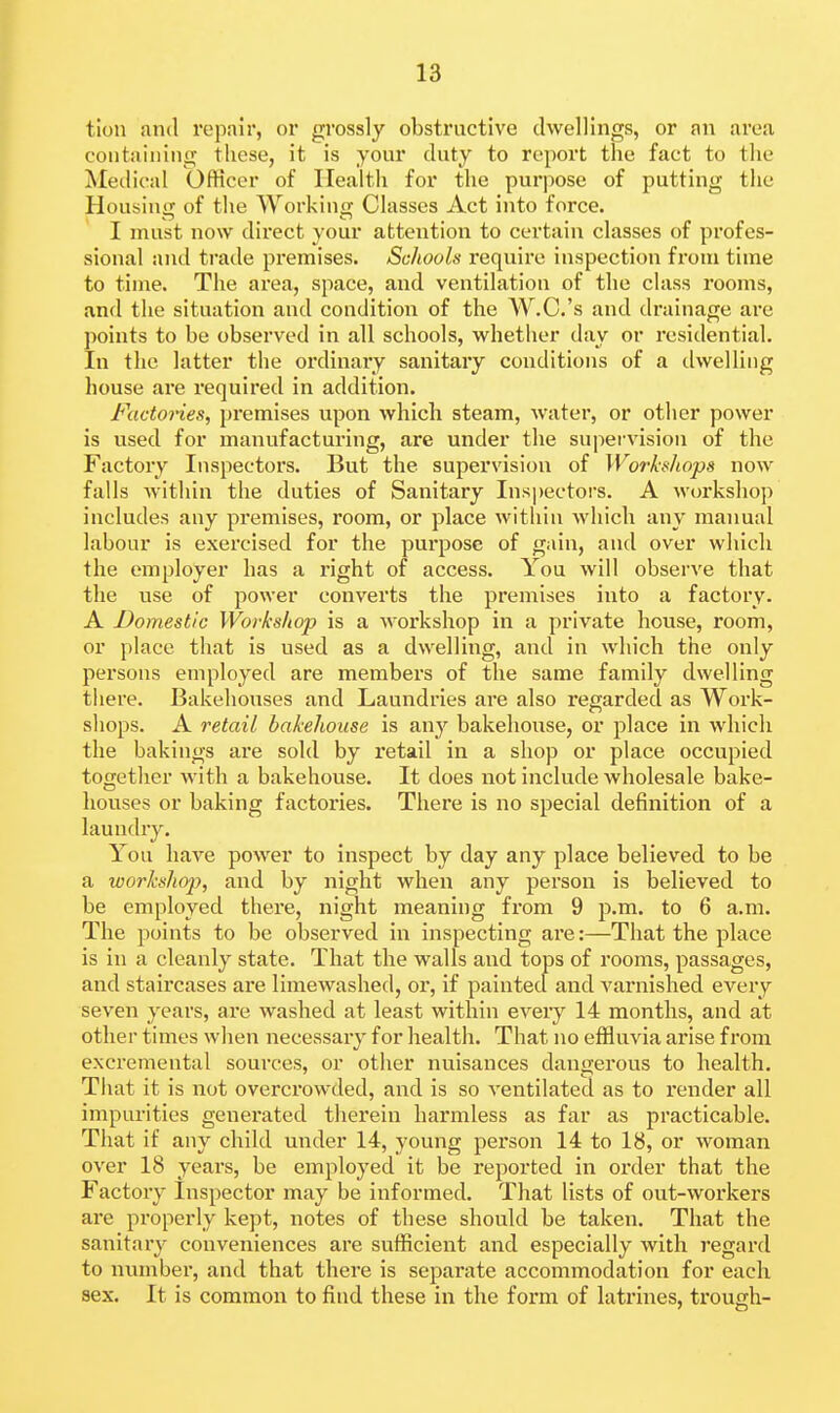 tion and repair, or grossly obstructive dwellings, or an area containing these, it is your duty to report the fact to the Metlical Officer of Health for the purpose of putting the Housing of the Working Classes Act into force. I must now dii'ect your attention to certain classes of profes- sional and trade premises. Schools require inspection from time to time. The area, space, and ventilation of the class rooms, and the situation and condition of the AV.C.'s and drainage are points to be observed in all schools, whether day or residential. In the latter the ordinaiy sanitary conditions of a dwelling house are required in addition. Factories, premises upon which steam, water, or other power is used for manufacturing, are under the supervision of the Factory Inspectors. But the supervision of Workshops now falls within the duties of Sanitary Insj)ectors. A workshop includes any premises, room, or place within which any manual labour is exercised for the purpose of gain, and over which the employer has a right of access. You will observe that the use of power converts the premises into a factory. A Domestic Workshop is a woi'kshop in a private house, room, or place that is used as a dwelling, and in which the only persons employed are members of the same family dwelling tiiere. Bakehouses and Laundries are also regarded as Work- shops. A retail bakehouse is any bakehouse, or place in which the bakings are sold by I'etail in a shop or place occupied together with a bakehouse. It does not include wholesale bake- houses or baking factox'ies. There is no special definition of a laundry. You have power to inspect by day any place believed to be a workshop, and by night when any person is believed to be employed there, night meaning from 9 p.m. to 6 a.m. The points to be observed in inspecting ai'e:—That the place is in a cleanly state. That the walls and tops of rooms, passages, and staircases are limewashed, or, if painted and varnished every seven years, are washed at least within every 14 months, and at other times when necessary for health. That no effluvia arise from excremental sources, or other nuisances dangerous to health. That it is not overcrowded, and is so ventilated as to render all impurities generated therein harmless as far as practicable. That if any child under 14, young person 14 to 18, or woman over 18 years, be employed it be reported in order that the Factoiy Inspector may be informed. That lists of out-workers are properly kept, notes of these should be taken. That the sanitary conveniences are sufficient and especially with regard to number, and that there is separate accommodation for each sex. It is common to find these in the form of latrines, trough-