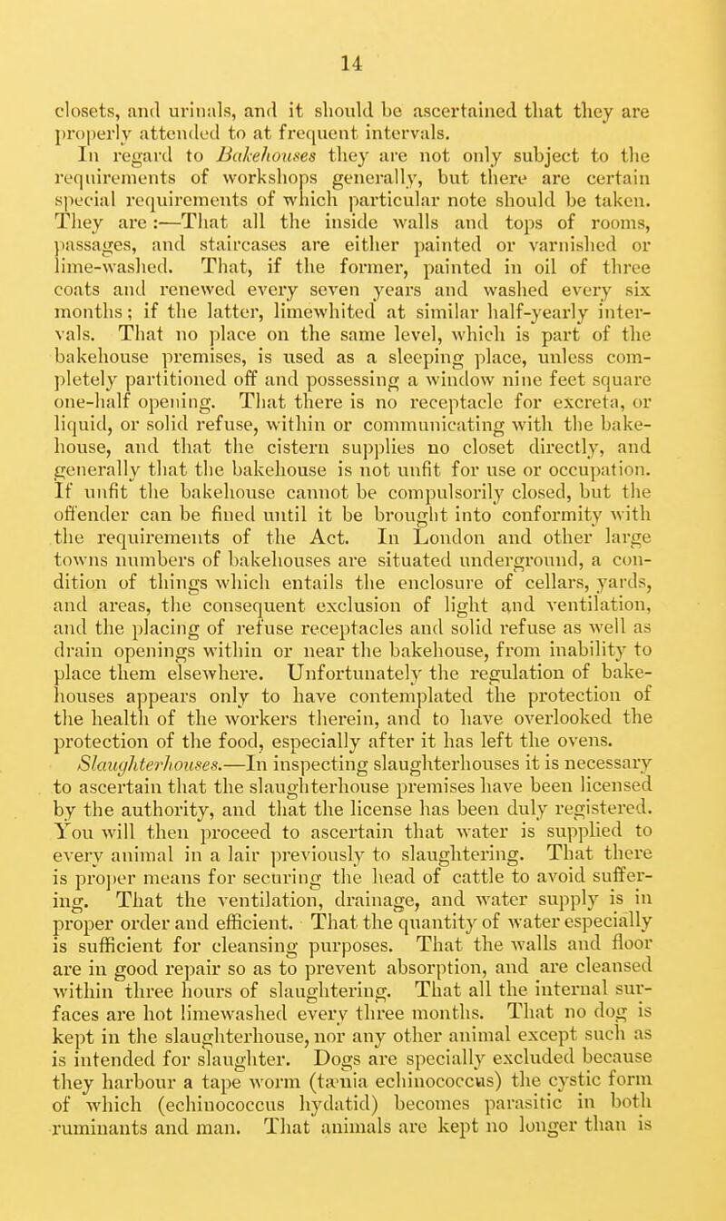 closets, mid urinals, and it should be ascertained tliat they are properly attended to at fre(pient intervals. In regard to Bakehouses tliey are not only subject to the requirements of workshops generally, but there are certain special requirements of which particular note should be taken. They are:—That all the inside walls and tops of rooms, ])assages, and staircases are either painted or varnislied or lime-washed. That, if the former, painted in oil of three coats and renewed every seven years and washed every six months; if the latter, limewhited at similar half-yearly intei- vals. That no place on the same level, which is part of the bakehouse premises, is used as a sleeping place, unless com- ])letely partitioned off and possessing a window nine feet square one-half opening. That there is no receptacle for excreta, or liquid, or solid refuse, within or communicating with the bake- house, and that the cistern supplies no closet directly, and generally that the bakehouse is not unfit for use or occupation. If unfit the bakehouse cannot be compulsorily closed, but the offender can be fined until it be brought into conformity with the requirements of the Act. In London and other large towns numbers of bakehouses are situated underground, a con- dition of things which entails the enclosure of cellars, yards, and areas, the consequent exclusion of light and ventilation, and the placing of refuse receptacles and solid refuse as well as drain openings within or near the bakehouse, from inability to place them elsewhere. Unfortunately the regulation of bake- houses appears only to have contemplated the pi'otection of the health of the workers therein, and to have overlooked the protection of the food, especially after it has left the ovens. Slaughterhouses.—In inspecting slaughterhouses it is necessary to ascertain that the slaughterhouse premises have been licensed by the authority, and that the license has been duly registered. You will then proceed to ascertain that water is supplied to every animal in a lair previously to slaughtering. That there is pro])er means for securing the head of cattle to avoid suffer- ing. That the ventilation, drainage, and water supply is in proper order and efficient. That the quantity of water especially is sufficient for cleansing purposes. That the walls and floor are in good repair so as to prevent absorption, and are cleansed within three hours of slaughtering. That all the internal sur- faces are hot limewashed every three months. That no dog is kept in the slaughterhouse, nor any other animal except such as is intended for slaughter. Dogs are specially excluded because they harbour a tape M'orm (ta-nia echinococcus) the cystic form of which (echinococcus hydatid) becomes parasitic in both ruminants and man. That animals are kept no longer than is