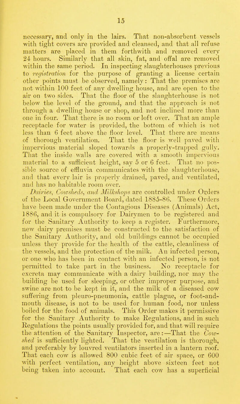 necessary, and only in the lairs. That non-absorbciit vessels witli tight covers are provided and cleansed, and that all refuse matters are placed in them forthwith and removed every 24 hours. Similarly that all skin, fat, and offal are removed Avithin the same period. In inspecting slaughterhouses previous to registration for the purpose of granting a license certain other points must be observed, namely: That the jiremises are not witliin 100 feet of any dwelling house, and are open to the air on two sides. That the floor of tiie slaughterhouse is not below the level of the ground, and that the approach is not through a dwelling house or shop, and not inclined more than one in four. That there is no room or loft over. That an ample receptacle for water is provided, the bottom of which is not less than 6 feet above the floor level. That there are means of thorough ventilation. Tiiat the floor is well paved with impervious material sloped towards a properly-trapped guHy. That tlie inside walls are covered with a smooth impervious material to a sufficient height, say 5 or G feet. That no ])os- sible source of effluvia communicates with the slaughterliouse, and that every lair is properly drained, paved, and ventilated, and has no habitable room o\'er. Dairies, Cowsheds, and Milhsliops are controlled untler Orders of the Local Government Hoard, dated 1885-8(). These Orders have been made under the Contagious Diseases (Animals) Act, 188fi, and it is compulsoiy for Dairymen to be registered and for the Sanitary Authority to keep a register. Furthermore, new dairy premises must be constructed to the satisfaction of the Sanitary Authority, and old buildings cannot be occupied unless they provide for the health of the cattle, cleanliness of the vessels, and the protection of the milk. An infected person, or one who has been in contact with an infected person, is not permitted to take part in the business. No receptacle for excreta may communicate with a dairy building, nor may the building be used for sleeping, or other improper purpose, and swine are not to be kept in it, and the milk of a diseased cow suffering from pleuro-pneumonia, cattle plague, or foot-and- mouth disease, is not to be used for human food, nor unless boiled for the food of animals. This Oi'der makes it permissive for the Sanitary Authority to make Regulations, and in such Regulations the points usually provided for, and that will require the attention of the Sanitary Inspector, are : —That the Cow- shed is sufficiently lighted. That the ventilation is thorough, and preferably by louvred ventilators inserted in a lantern roof. That each cow is allowed 800 cubic feet of air space, or 600 with perfect ventilation, any height above sixteen feet not being taken into account. That each cow has a superficial