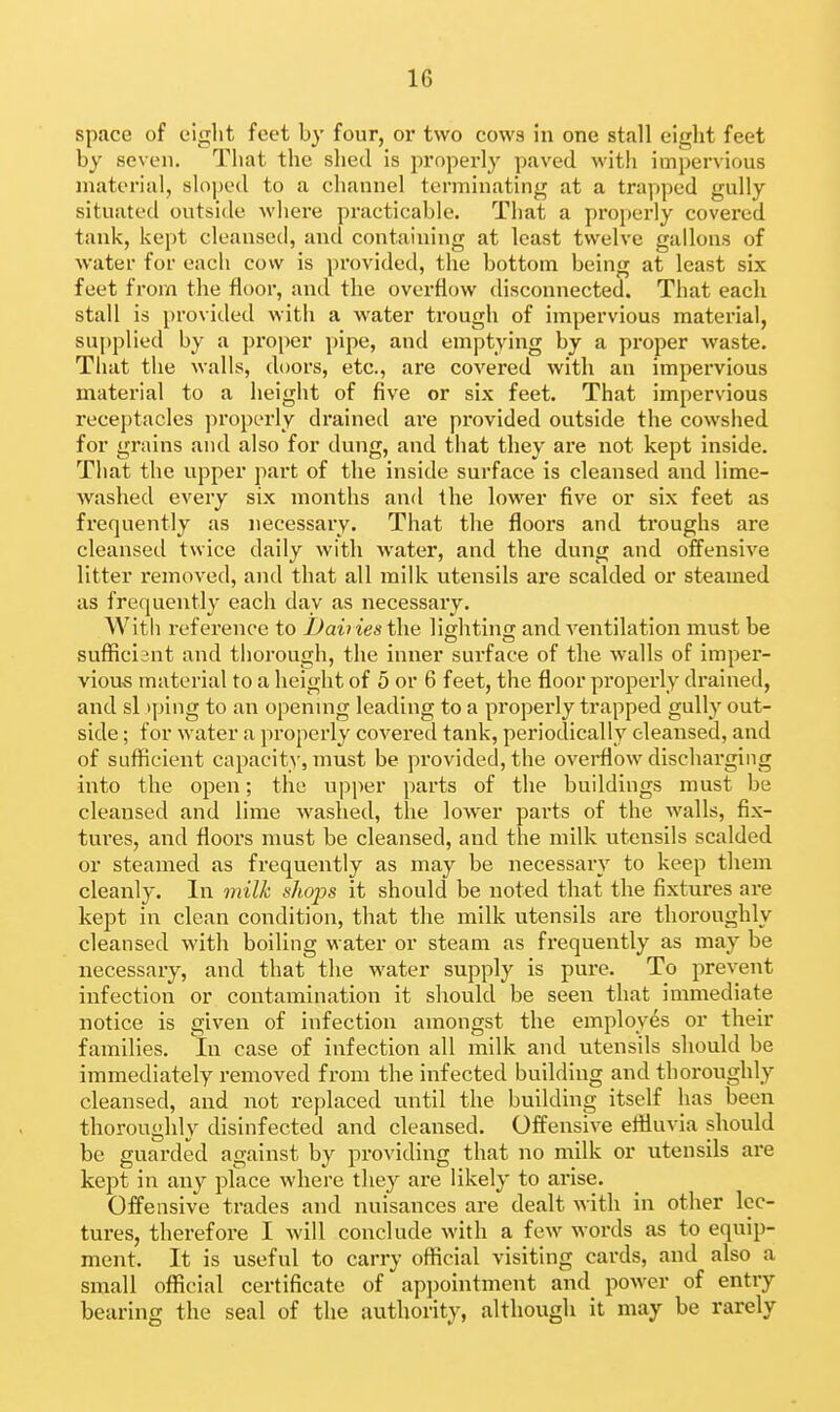 space of eight feet by four, or two cows in one stall eight feet by seven. That the shed Is properly paved with impervious material, sloped to a channel terminating at a trapped gully situated outside where practicable. That a proj)erly covered tank, kept cleansed, ancl containing at least twelve gallons of water for each cow is provided, the bottom being at least six feet from the floor, and the overflow disconnected. That each stall is provided with a water ti'ough of impervious material, sujiplied by a proper pipe, and emptying by a proper waste. That the walls, doors, etc., are covered with an impervious material to a height of five or six feet. That impervious recei)tacles ]n'operly drained aie provided outside the cowshed for grains and also for dung, and that they are not kept inside. That the upper jiart of the inside surface is cleansed and lime- washed every six months and the lower five or six feet as frequently as necessary. That the floors and troughs are cleansed twice daily with water, and the dung and offensive litter removed, and that all milk utensils are scalded or steamed as frequently each day as necessary. Witli reference to JJairies tha lightino; and ventilation must be sufficient and thorough, the inner surface of the w-alls of imper- vious material to a height of 5 or 6 feet, the floor properly drained, and si >ping to an openmg leading to a properly trapped gully out- side ; for water a properly covered tank, periodically cleansed, and of sufficient capacity, must be provided, the overflow discharging into the open; the upper parts of the buildings must be cleansed and lime washed, the lower parts of the walls, fix- tures, and floors must be cleansed, and the milk utensils scalded or steamed as frequently as may be necessary to keep them cleanly. In 7nilk shops it should be noted that the fixtures are kept in clean condition, that the milk utensils are thoroughly cleansed with boiling water or steam as frequently as may be necessary, and that the water supply is pure. To prevent infection or contamination it should be seen that immediate notice is given of infection amongst the employes or their families. In case of infection all milk and utensils should be immediately removed from the infected building and thoroughly cleansed, and not replaced until the building itself has been thoroughly disinfected and cleansed. Offensive effluvia should be guarded against by providing that no milk or utensils are kept in any place where they are likely to arise. Offensive trades and nuisances are dealt Avith in other lec- tures, therefore I will conclude with a few words as to equip- ment. It is useful to carry official visiting cards, and also a small official certificate of appointment and power of entry bearing the seal of the authority, although it may be rarely