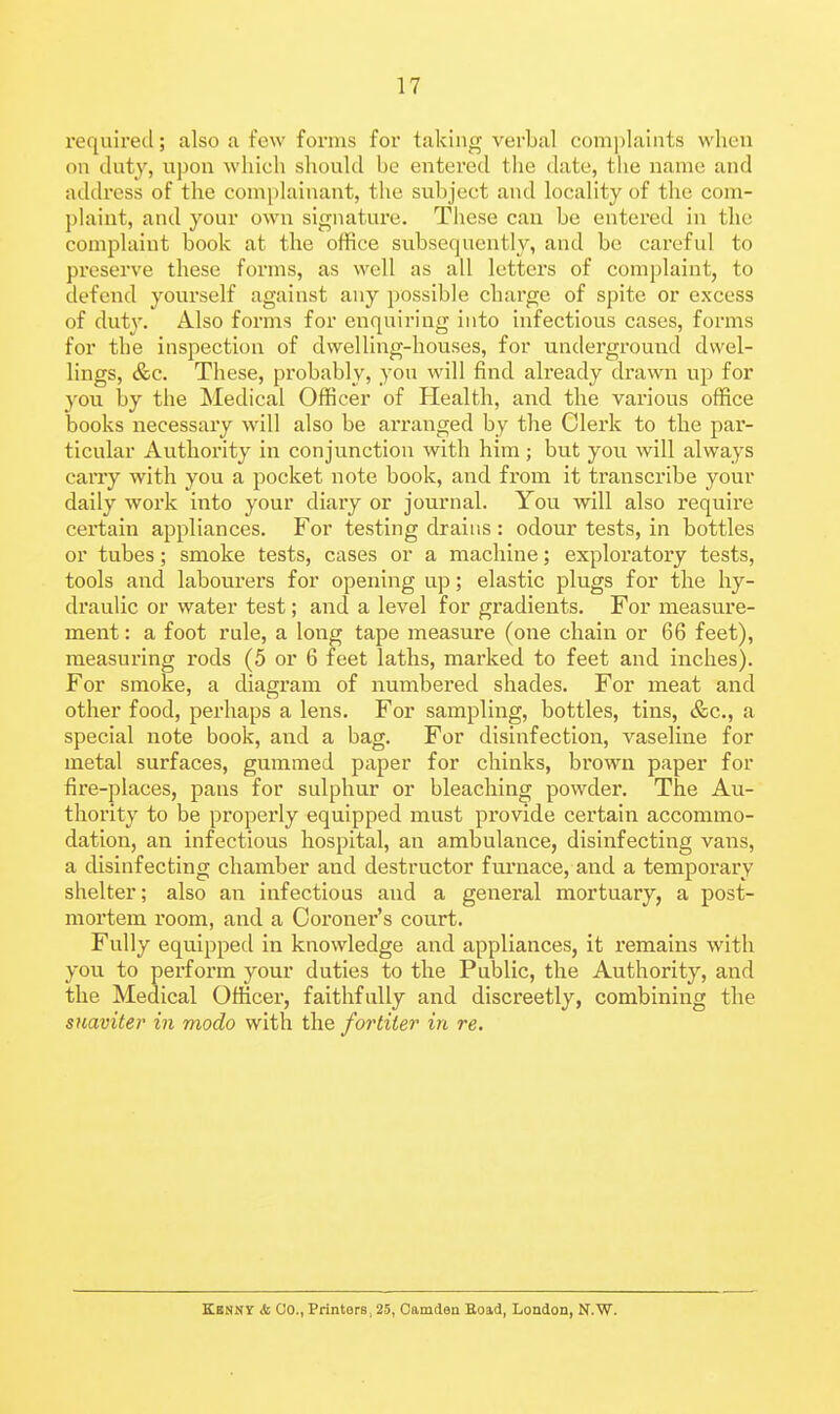 required; also a few forms for taking verbal complaints when on duty, upon which should be entered the date, the name and address of the complainant, the subject and locality of the com- plaint, and your own signature. These can be entered in the complaint book at the office subsequently, and be careful to preserve these forms, as well as all letters of complaint, to defend yourself against any possible charge of spite or excess of duty. Also forms for enquiring into infectious cases, forms for the inspection of dwelling-houses, for underground dwel- lings, &c. These, probably, you will find already drawn up for you by the Medical Officer of Health, and the various office books necessary will also be arranged by the Clerk to the par- ticular Authority in conjunction with him ; but you. will always carry with you a pocket note book, and from it transcribe your daily work into your diary or journal. You will also require certain appliances. For testing drains : odour tests, in bottles or tubes; smoke tests, cases or a machine; exploratory tests, tools and labourers for opening up; elastic plugs for the hy- draulic or water test; and a level for gradients. For measure- ment : a foot rule, a long tape measure (one chain or 66 feet), measuring rods (5 or 6 feet laths, marked to feet and inches). For smoke, a diagram of numbered shades. For meat and other food, perhaps a lens. For sampling, bottles, tins, &c., a special note book, and a bag. For disinfection, A^aseline for metal surfaces, gummed paper for chinks, brown paper for fire-places, pans for sulphur or bleaching powder. The Au- thority to be properly equipped must provide certain accommo- dation, an infectious hospital, an ambulance, disinfecting vans, a disinfecting chamber and destructor furnace, and a temporary shelter; also an infectious and a general mortuary, a post- mortem room, and a Coroner's court. Fully equipped in knowledge and appliances, it remains with you to perform your duties to the Public, the Authority, and the Medical Officer, faithfully and discreetly, combining the suaviter in modo with the for titer in re. ECNNY & Co., Printers, 25, Camden Eoad, London, N.W.