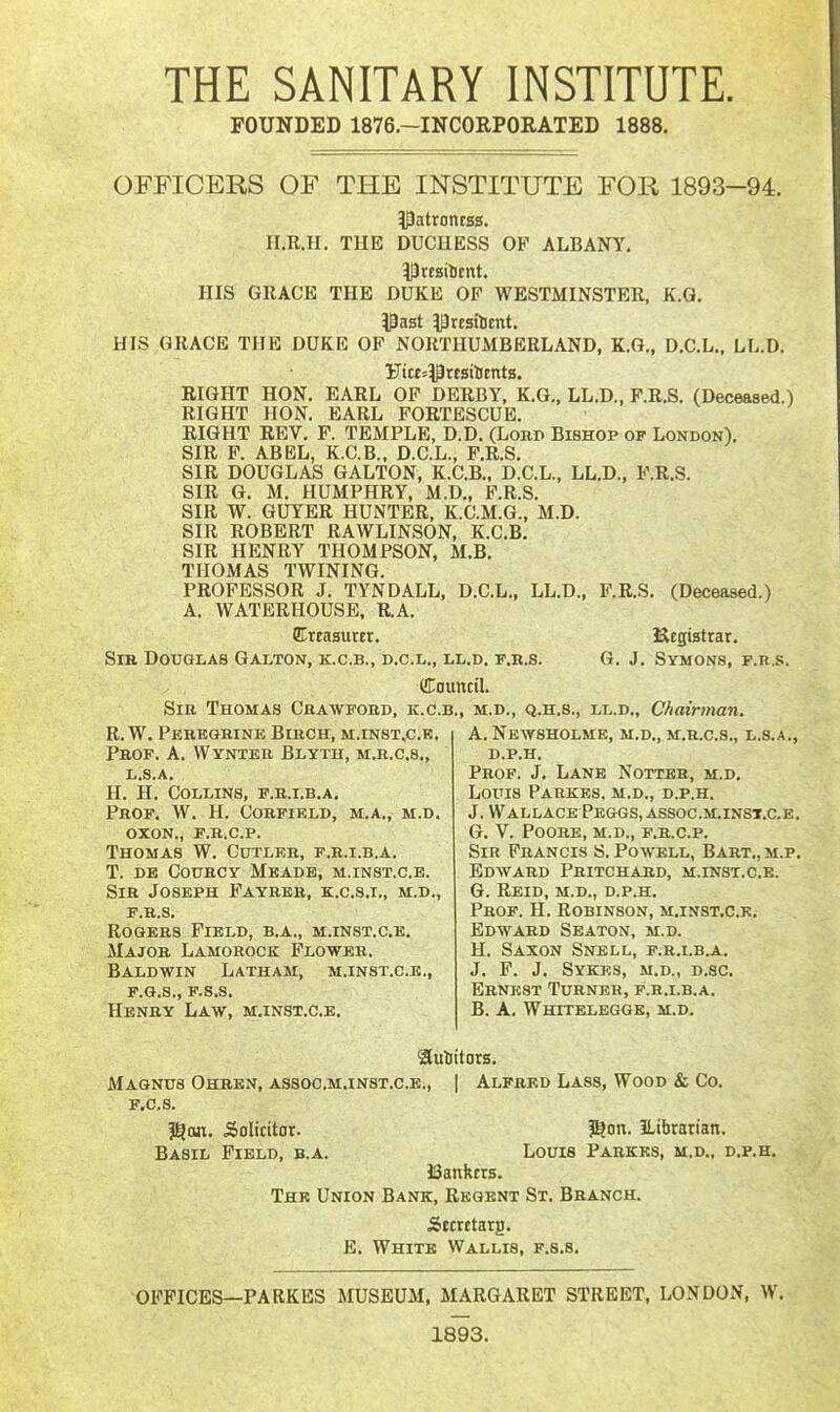 THE SANITARY INSTITUTE. FOUNDED 1876.-INC0RP0RATED 1888. OFFICERS OF THE INSTITUTE FOR 1893-94. Patrontss. II.R.H. TUE DUCHESS OP ALBANY, HIS GRACE THE DUKE OF WESTMINSTER, K.G. 13ast ^resilient. HIS GRACE THE DUKE OP NORTHUMBERLAND, K.G., D.C.L., LL.D. Ftce^PresilJcnts. RIGHT HON, EARL OP DERBY, K.G., LL.D., P.R,S, (Deceased.) RIGHT HON. EARL FORTESCUE. RIGHT REV. F. TEMPLE, D.D. (Lobd Bishop op London). SIR P. ABEL, K.C.B., D.C.L., P.R.S. SIR DOUGLAS GALTON, K.C.B., D.C.L., LL.D., P.R.S. SIR G. M. HUMPHRY, M.D., P.R.S. SIR W. GUYER HUNTER, K.C.M.G., M.D. SIR ROBERT RAWLINSON, K.C.B. SIR HENRY THOMPSON, M.B. THOMAS TWINING. PROFESSOR J. TYNDALL, D.C.L., LL.D., P.R.S. (Deceased.) A. WATERHOUSE, R.A. CTtEasurer. JStegistrar, Sir Douglas Galton, k.c.b., d.c.l., ll.d. f.r.s. G. J. Symons, f.r.s. douncil. Sib Thomas Cbawfobd, k.c.b., m.d., q.h.s., ll.d.. Chairman. R.W. Pebegbine Bibch, m.inst.c.b. Pbof. a. Wynteb Blyth, m.b.c.s., li.S.A. H. H, Collins, f.b.t.b,a. Prof, W. H. Cobfield, m.a., m.d. oxon., f.b.c.p. Thomas W. Cutleb, f.b.i.b.a. T. DE CouRCY Meade, m.inst.c.e. Sib Joseph Faybbb, k.c.s.i., m.d., P.R.S. RoGEBS Field, b.a., m.inst.c.e. Majob Lamobock Flowbb. Baldwin Latham, m.inst.c.e., F.Q.S., F.S.S. Henry Law, m.inst.ce. A. NeWSHOLME, m.d., M.R.C.8., L.S.A., D.P.H. Prof. J. Lane Notteb, m.d. Louis Pabkes. m.d., d.p.h. J.Wallace Peggs, assoc .m.inst.c.e . g. v. poobe, m.d., f.b.c.p. Sib Fbancis S. Powell, Bart.,m.p, Edwabd Pbitchard, m.inst.c.e. G. REID, m.d., D.P.H, PaoF. H. Robinson, m.inst.c.e. Edward Seaton, m.d. H. Saxon Snell, f.r.lb.a. J. P. J. Sykes, m.d., d.sc, Ernest Turner, f.b.i.b.a. B. A. Whiteleggk, m,d. Suliitots. Magnus Ohben, assoc.m.inst.ce., | Alfred Lass, Wood & Co. F.C.S. ?§an. Solicitor. ?^on. Eibrarian. Basil Field, b.a. Louis Pabkes, m.d., d.p.h. 13ankcrs. The Union Bank, Regent St. Bbanch. Stctetarg. E. White Wallis, f.s.s. OFFICES—PARKBS MUSEUM, MARGARET STREET, LONDON, W. 1893.