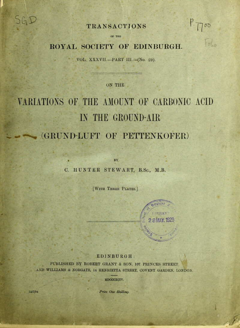 S4£>- - ■ p TRANSACTIONS l-||(TD OF THE ROYAL SOCIETY OF EDINBURGH. VOL. XXX VII.—PART III.—(No. 29). ON THE VARIATIONS OF THE AMOUNT OF CARBONIC ACID IN THE GROUND-AIR (GRUNDLUFT OF PETTENKOEER) BY C. HUNTER STEWART, B.Sc, M.B. [With Three Plates.] I 28kY.19Z? EDINBURGH: PUBLISHED BY ROBERT GRANT & SON; 107 PRINCES STREET. 1 AND WILLIAMS & NORGATE, 14 HENRIETTA STREET, COVENT GARDEN, LONDON. MDCCCXCIV. 12/7/94 Price One Shilling.